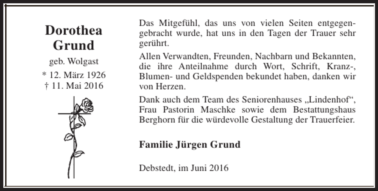 <p>Dorothea<br />Grund<br />geb. Wolgast<br />* 12. März 1926<br />† 11. Mai 2016</p><p>Das Mitgefühl, das uns von vielen Seiten entgegengebracht wurde, hat uns in den Tagen der Trauer sehr<br />gerührt.<br />Allen Verwandten, Freunden, Nachbarn und Bekannten,<br />die ihre Anteilnahme durch Wort, Schrift, Kranz-,<br />Blumen- und Geldspenden bekundet haben, danken wir<br />von Herzen.<br />Dank auch dem Team des Seniorenhauses „Lindenhof“,<br />Frau Pastorin Maschke sowie dem Bestattungshaus<br />Berghorn für die würdevolle Gestaltung der Trauerfeier.</p><p>Familie Jürgen Grund<br />Debstedt, im Juni 2016</p>
