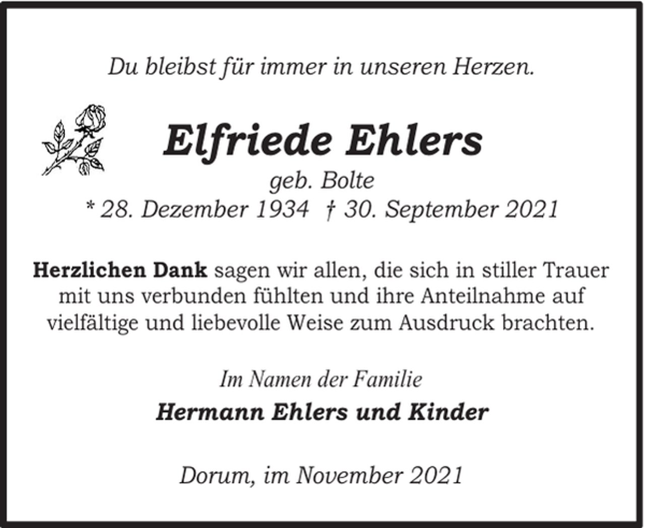 <p>Du bleibst für immer in unseren Herzen.</p><p>Elfriede Ehlers</p><p>geb. Bolte<br />* 28. Dezember 1934 † 30. September 2021<br />Herzlichen Dank sagen wir allen, die sich in stiller Trauer<br />mit uns verbunden fühlten und ihre Anteilnahme auf<br />vielfältige und liebevolle Weise zum Ausdruck brachten.</p><p>Im Namen der Familie<br />Hermann Ehlers und Kinder<br />Dorum, im November 2021</p>