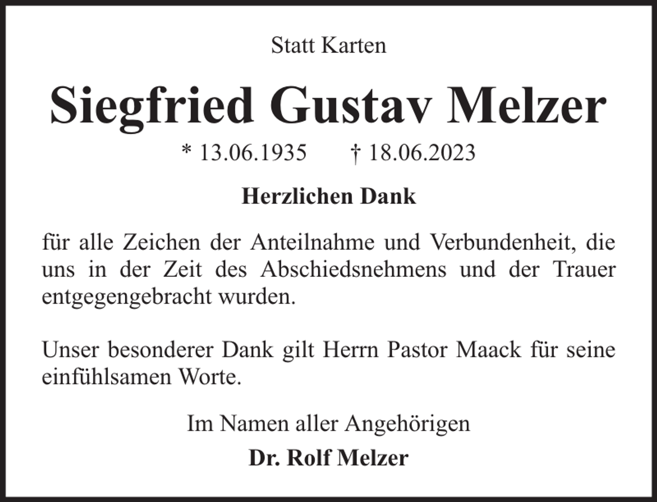 <p>Statt Karten</p><p>Siegfried Gustav Melzer<br />* 13.06.1935</p><p>† 18.06.2023</p><p>Herzlichen Dank<br />für alle Zeichen der Anteilnahme und Verbundenheit, die<br />uns in der Zeit des Abschiedsnehmens und der Trauer<br />entgegengebracht wurden.<br />Unser besonderer Dank gilt Herrn Pastor Maack für seine<br />einfühlsamen Worte.<br />Im Namen aller Angehörigen<br />Dr. Rolf Melzer</p>