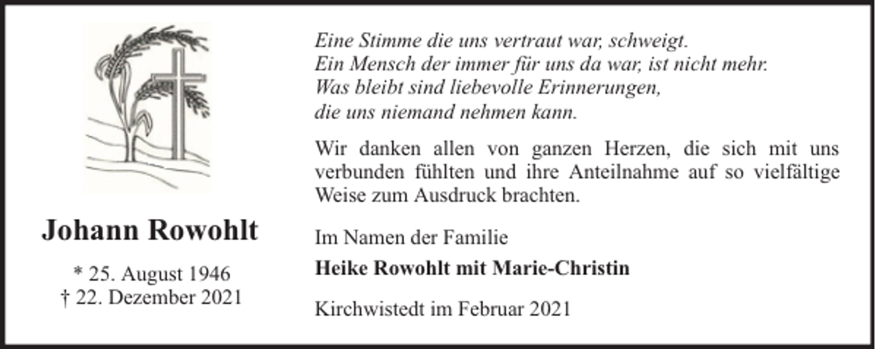 <p>Eine Stimme die uns vertraut war, schweigt.<br />Ein Mensch der immer für uns da war, ist nicht mehr.<br />Was bleibt sind liebevolle Erinnerungen,<br />die uns niemand nehmen kann.<br />Wir danken allen von ganzen Herzen, die sich mit uns<br />verbunden fühlten und ihre Anteilnahme auf so vielfältige<br />Weise zum Ausdruck brachten.</p><p>Johann Rowohlt<br />* 25. August 1946<br />† 22. Dezember 2021</p><p>Im Namen der Familie<br />Heike Rowohlt mit Marie-Christin<br />Kirchwistedt im Februar 2021</p>