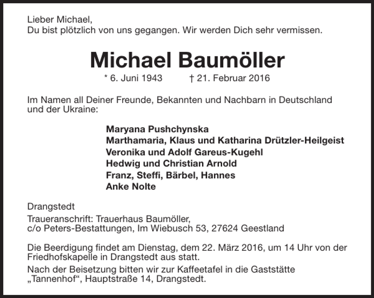 <p>Lieber Michael,<br />Du bist plötzlich von uns gegangen. Wir werden Dich sehr vermissen.</p><p>Michael Baumöller<br />* 6. Juni 1943</p><p>† 21. Februar 2016</p><p>Im Namen all Deiner Freunde, Bekannten und Nachbarn in Deutschland<br />und der Ukraine:<br />Maryana Pushchynska<br />Marthamaria, Klaus und Katharina Drützler-Heilgeist<br />Veronika und Adolf Gareus-Kugehl<br />Hedwig und Christian Arnold<br />Franz, Steffi, Bärbel, Hannes<br />Anke Nolte<br />Drangstedt<br />Traueranschrift: Trauerhaus Baumöller,<br />c/o Peters-Bestattungen, Im Wiebusch 53, 27624 Geestland<br />Die Beerdigung findet am Dienstag, dem 22. März 2016, um 14 Uhr von der<br />Friedhofskapelle in Drangstedt aus statt.<br />Nach der Beisetzung bitten wir zur Kaffeetafel in die Gaststätte<br />„Tannenhof“, Hauptstraße 14, Drangstedt.</p>