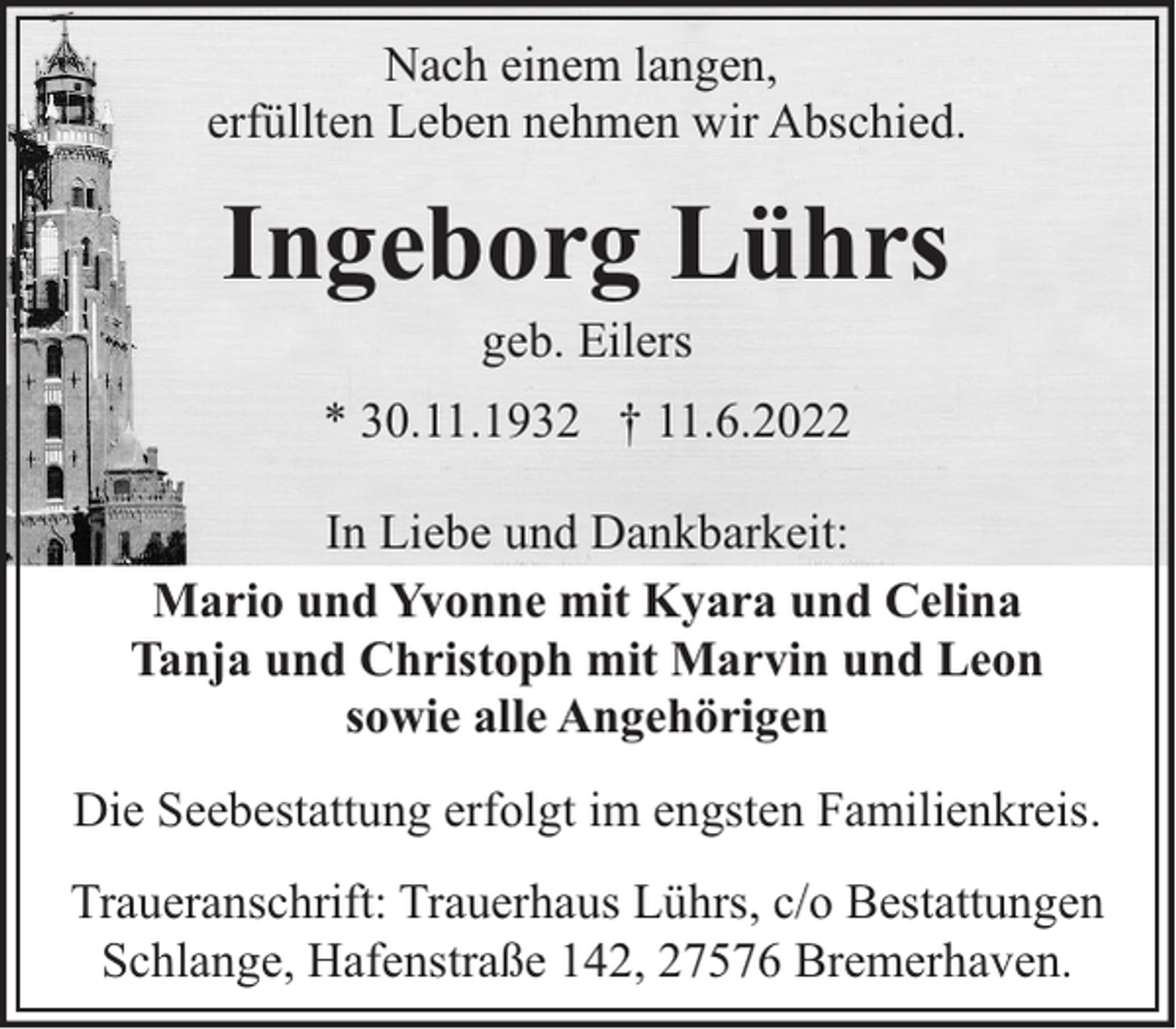 <p>Nach einem langen,<br />erfüllten Leben nehmen wir Abschied.</p><p>Ingeborg Lührs<br />geb. Eilers</p><p>* 30.11.1932 † 11.6.2022<br />In Liebe und Dankbarkeit:<br />Mario und Yvonne mit Kyara und Celina<br />Tanja und Christoph mit Marvin und Leon<br />sowie alle Angehörigen<br />Die Seebestattung erfolgt im engsten Familienkreis.<br />Traueranschrift: Trauerhaus Lührs, c/o Bestattungen<br />Schlange, Hafenstraße 142, 27576 Bremerhaven.</p>