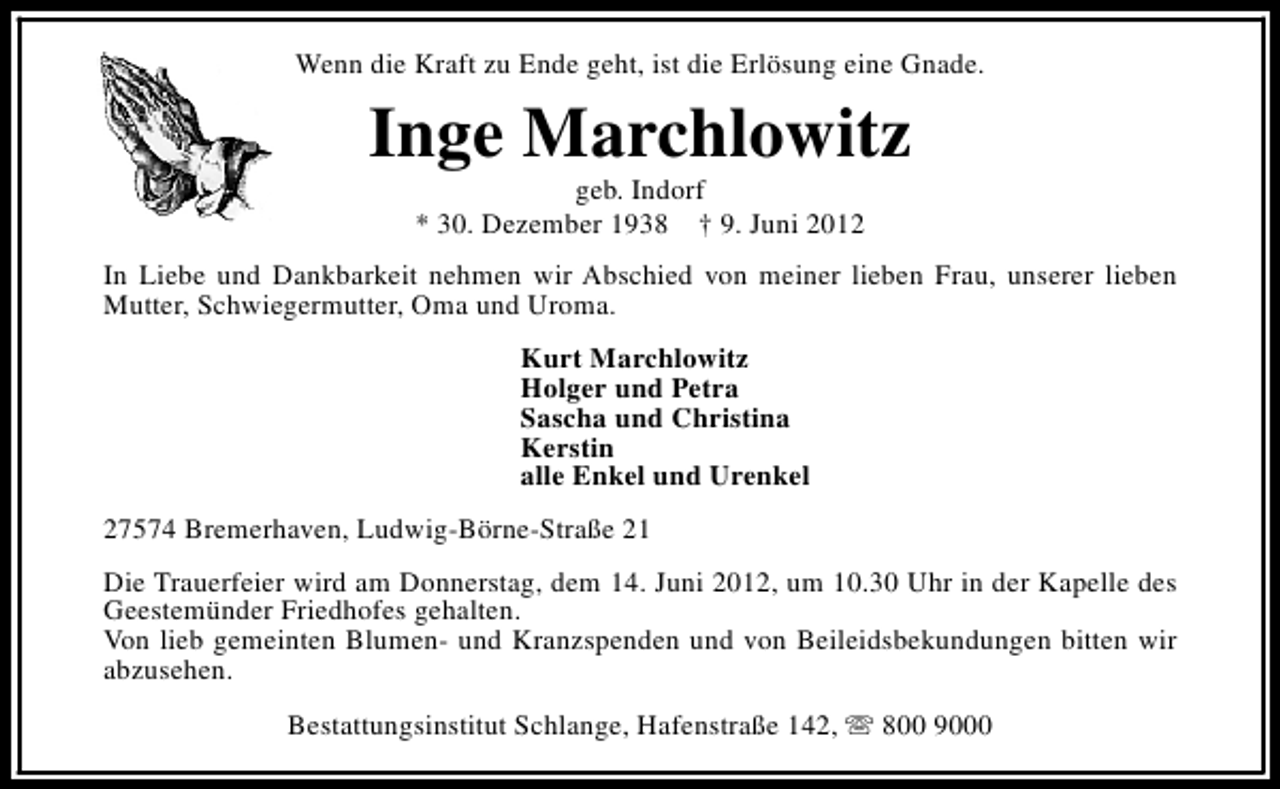 <p>Wenn die Kraft zu Ende geht, ist die Erlösung eine Gnade.</p><p>Inge Marchlowitz<br />geb. Indorf<br />* 30. Dezember 1938 † 9. Juni 2012</p><p>In Liebe und Dankbarkeit nehmen wir Abschied von meiner lieben Frau, unserer lieben<br />Mutter, Schwiegermutter, Oma und Uroma.<br />Kurt Marchlowitz<br />Holger und Petra<br />Sascha und Christina<br />Kerstin<br />alle Enkel und Urenkel<br />27574 Bremerhaven, Ludwig-Börne-Straße 21<br />Die Trauerfeier wird am Donnerstag, dem 14. Juni 2012, um 10.30 Uhr in der Kapelle des<br />Geestemünder Friedhofes gehalten.<br />Von lieb gemeinten Blumen- und Kranzspenden und von Beileidsbekundungen bitten wir<br />abzusehen.<br />Bestattungsinstitut Schlange, Hafenstraße 142, s 800 9000</p>