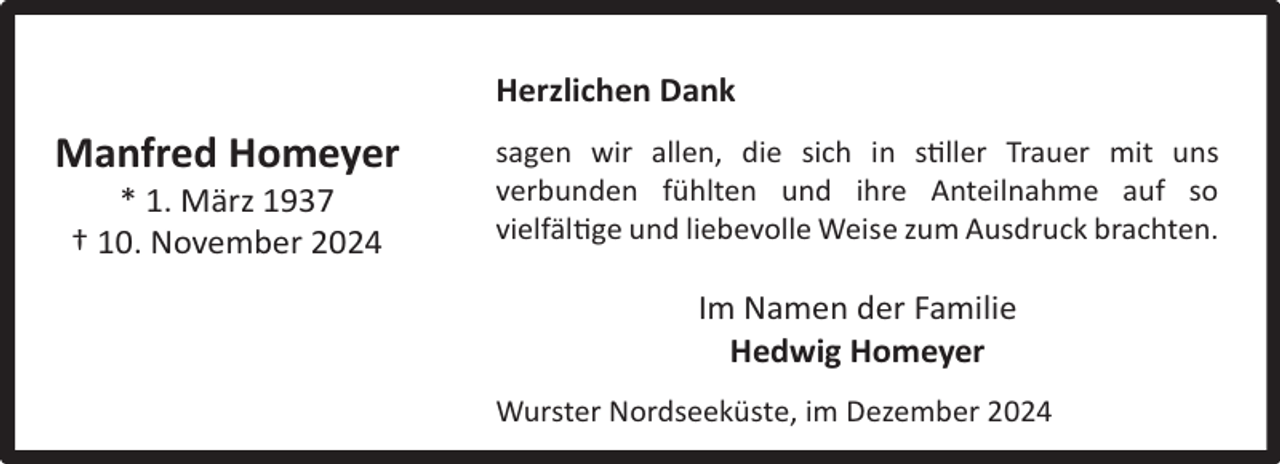 <p>Herzlichen Dank</p><p>Manfred Homeyer<br />* 1. März 1937<br />† 10. November 2024</p><p>sagen wir allen, die sich in stiller Trauer mit uns<br />verbunden fühlten und ihre Anteilnahme auf so<br />vielfältige und liebevolle Weise zum Ausdruck brachten.</p><p>Im Namen der Familie<br />Hedwig Homeyer<br />Wurster Nordseeküste, im Dezember 2024</p>