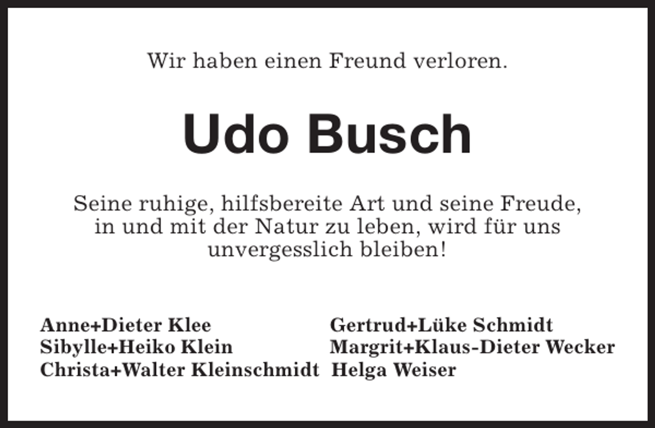 <p>Wir haben einen Freund verloren.</p><p>Udo Busch<br />Seine ruhige, hilfsbereite Art und seine Freude,<br />in und mit der Natur zu leben, wird für uns<br />unvergesslich bleiben!<br />Anne+Dieter Klee<br />Gertrud+Lüke Schmidt<br />Sibylle+Heiko Klein<br />Margrit+Klaus-Dieter Wecker<br />Christa+Walter Kleinschmidt Helga Weiser</p>