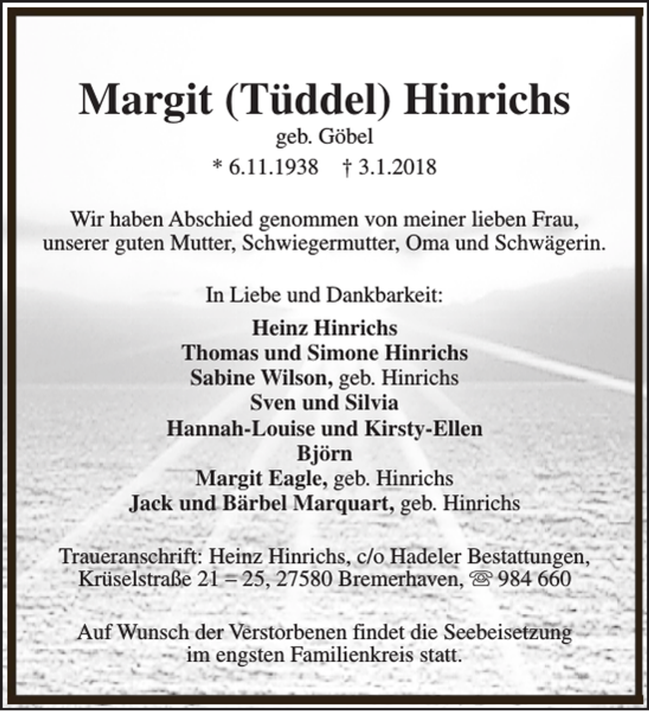 <p>Margit (Tüddel) Hinrichs<br />geb. Göbel<br />* 6.11.1938 † 3.1.2018</p><p>Wir haben Abschied genommen von meiner lieben Frau,<br />unserer guten Mutter, Schwiegermutter, Oma und Schwägerin.<br />In Liebe und Dankbarkeit:<br />Heinz Hinrichs<br />Thomas und Simone Hinrichs<br />Sabine Wilson, geb. Hinrichs<br />Sven und Silvia<br />Hannah-Louise und Kirsty-Ellen<br />Björn<br />Margit Eagle, geb. Hinrichs<br />Jack und Bärbel Marquart, geb. Hinrichs<br />Traueranschrift: Heinz Hinrichs, c/o Hadeler Bestattungen,<br />Krüselstraße 21 – 25, 27580 Bremerhaven, s 984 660<br />Auf Wunsch der Verstorbenen findet die Seebeisetzung<br />im engsten Familienkreis statt.</p>