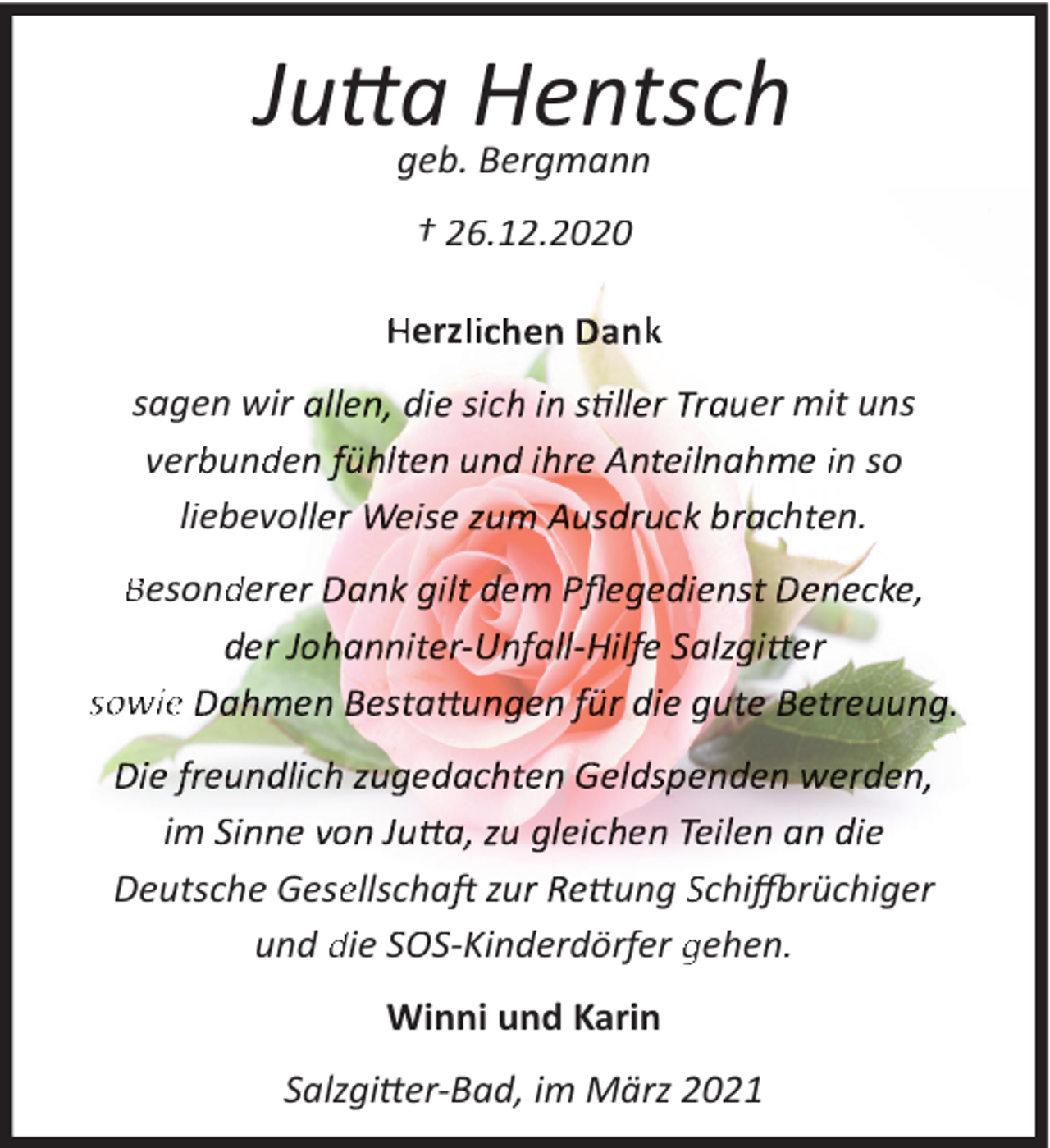 <p>Jutta Hentsch<br />geb. Bergmann<br />† 26.12.2020<br />Herzlli h</p><p>k</p><p>sagen wir<br />verb<br />bund<br />de<br />liebevo</p><p>er mit uns<br />in so<br />h n.</p><p>Besond<br />der</p><p>,</p><p>sowie<br />im<br />Deutsche Geseellscha zu<br />ung Schiffbrüchiger<br />und die SOS-Kinderdörfer gehen.<br />Winni und Karin<br />Salzgitter-Bad, im März 2021</p>