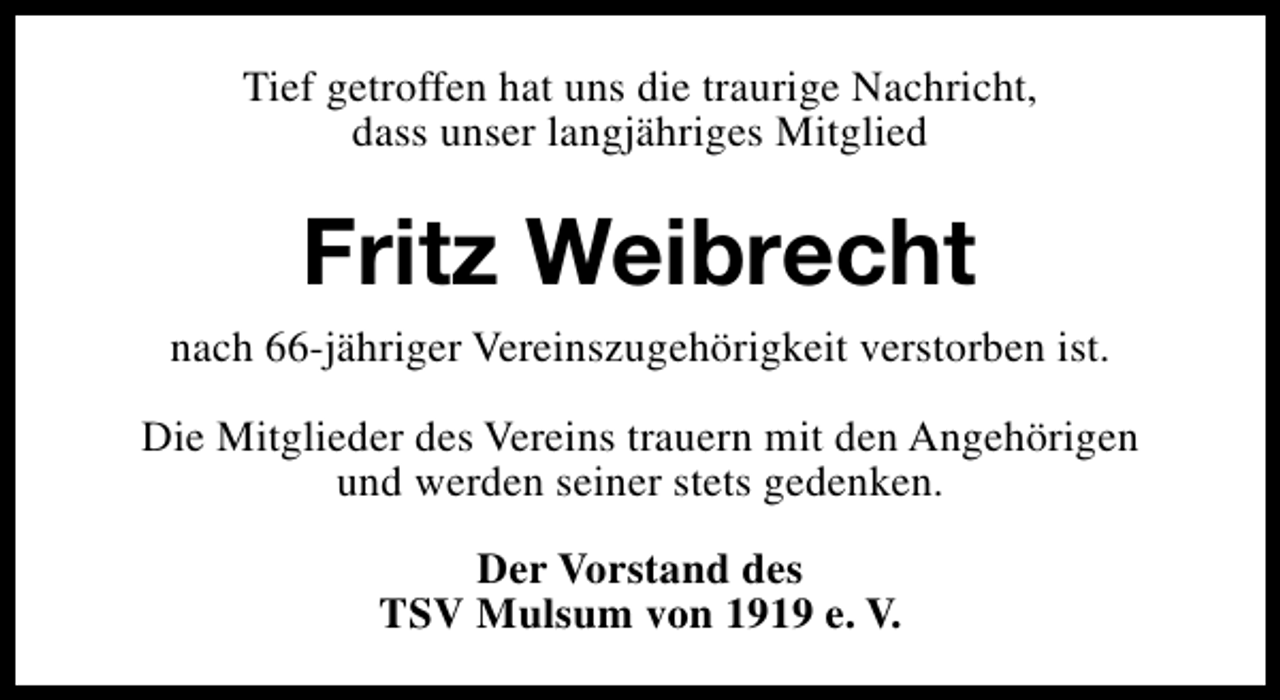 <p>Tief getroffen hat uns die traurige Nachricht,<br />dass unser langjähriges Mitglied</p><p>Fritz Weibrecht<br />nach 66-jähriger Vereinszugehörigkeit verstorben ist.<br />Die Mitglieder des Vereins trauern mit den Angehörigen<br />und werden seiner stets gedenken.<br />Der Vorstand des<br />TSV Mulsum von 1919 e. V.</p>