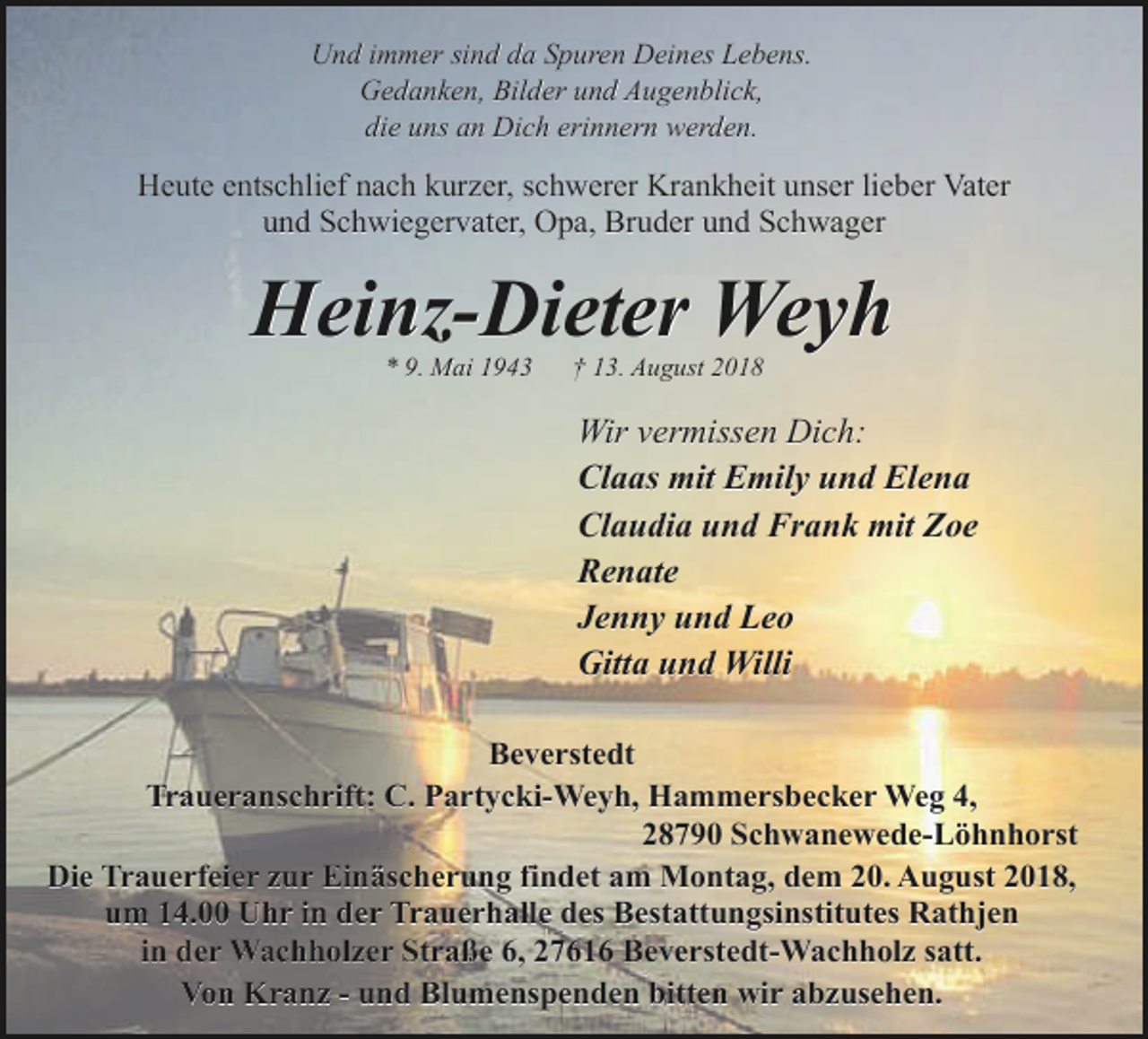 <p>Und immer sind da Spuren Deines Lebens.<br />Gedanken, Bilder und Augenblick,<br />die uns an Dich erinnern werden.</p><p>Heute entschlief nach kurzer, schwerer Krankheit unser lieber Vater<br />und Schwiegervater, Opa, Bruder und Schwager</p><p>Heinz-Dieter Weyh<br />* 9. Mai 1943</p><p>† 13. August 2018</p><p>Wir vermissen Dich:<br />Claas mit Emily und Elena<br />Claudia und Frank mit Zoe<br />Renate<br />Jenny und Leo<br />Gitta und Willi<br />Beverstedt<br />Traueranschrift: C. Partycki-Weyh, Hammersbecker Weg 4,<br />28790 Schwanewede-Löhnhorst<br />Die Trauerfeier zur Einäscherung findet am Montag, dem 20. August 2018,<br />um 14.00 Uhr in der Trauerhalle des Bestattungsinstitutes Rathjen<br />in der Wachholzer Straße 6, 27616 Beverstedt-Wachholz satt.<br />Von Kranz - und Blumenspenden bitten wir abzusehen.</p>