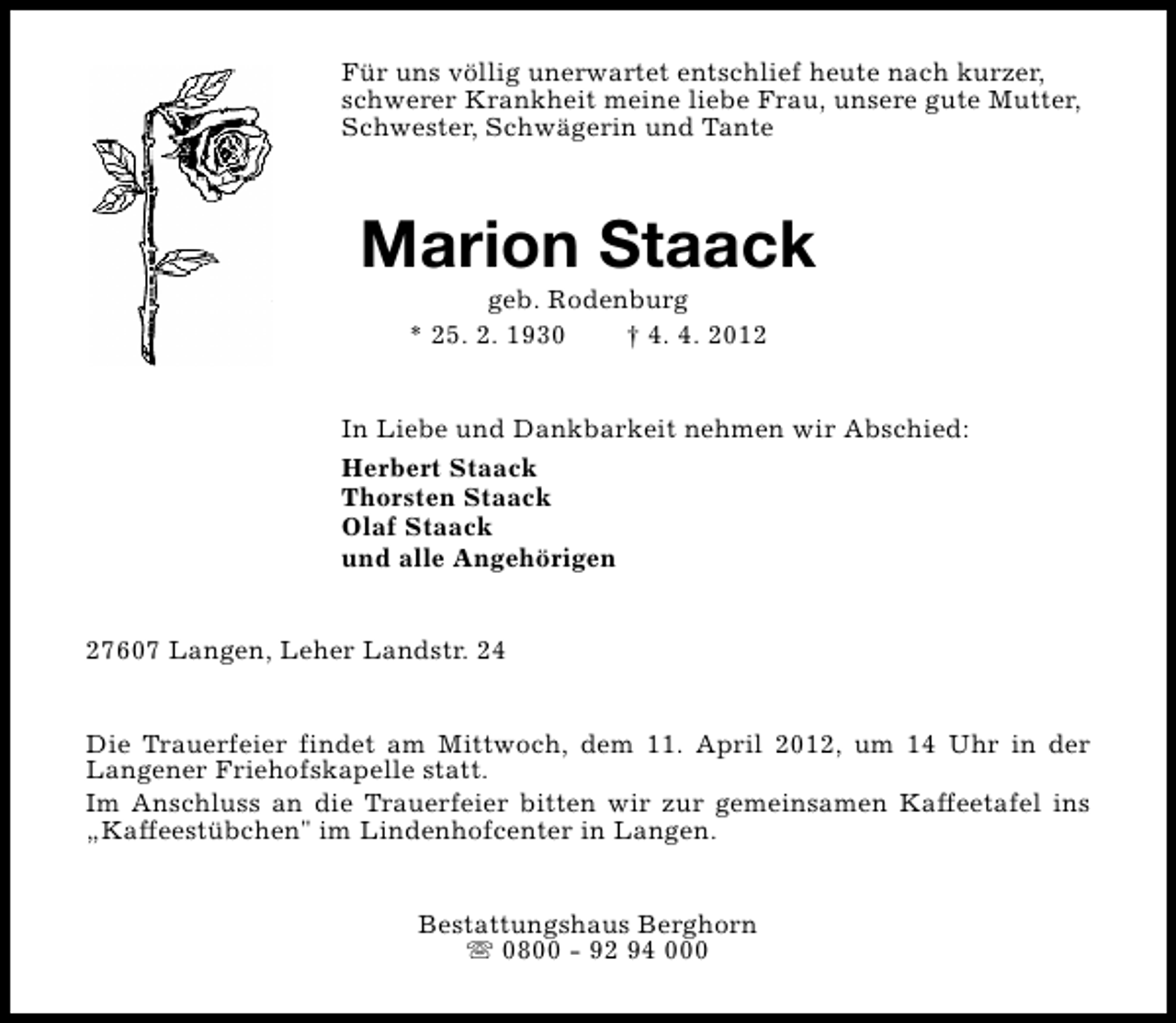 <p>Für uns völlig unerwartet entschlief heute nach kurzer,<br />schwerer Krankheit meine liebe Frau, unsere gute Mutter,<br />Schwester, Schwägerin und Tante</p><p>Marion Staack<br />geb. Rodenburg<br />* 25. 2. 1930<br />† 4. 4. 2012</p><p>In Liebe und Dankbarkeit nehmen wir Abschied:<br />Herbert Staack<br />Thorsten Staack<br />Olaf Staack<br />und alle Angehörigen<br />27607 Langen, Leher Landstr. 24<br />Die Trauerfeier findet am Mittwoch, dem 11. April 2012, um 14 Uhr in der<br />Langener Friehofskapelle statt.<br />Im Anschluss an die Trauerfeier bitten wir zur gemeinsamen Kaffeetafel ins<br />„Kaffeestübchen" im Lindenhofcenter in Langen.<br />Bestattungshaus Berghorn<br />s 0800 - 92 94 000</p>
