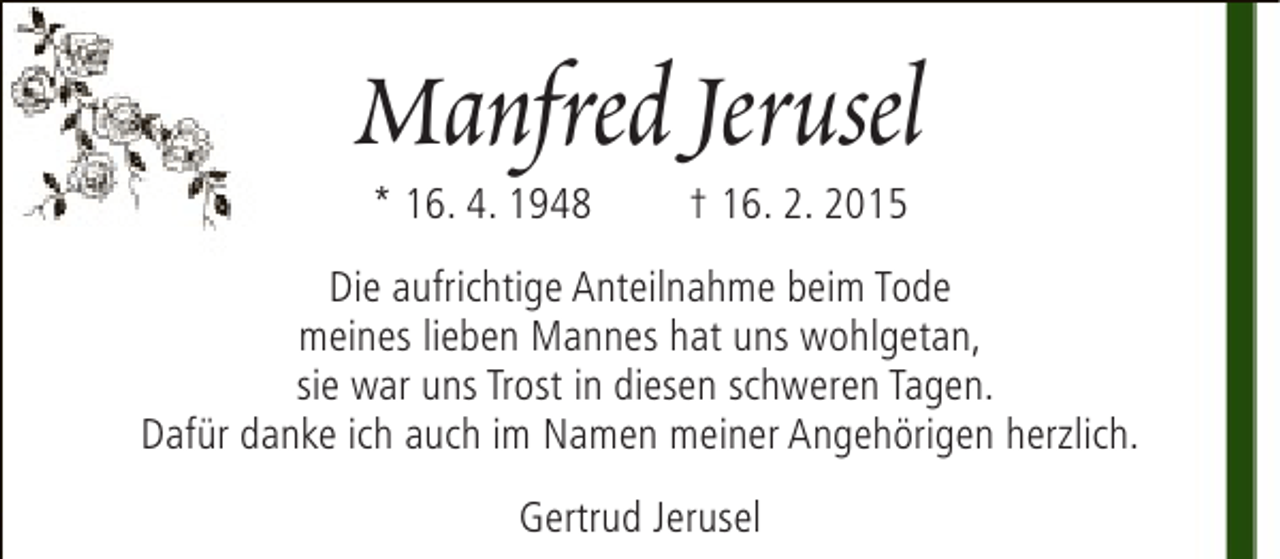 <p>Manfred Jerusel<br />* 16. 4. 1948</p><p>† 16. 2. 2015</p><p>Die aufrichtige Anteilnahme beim Tode<br />meines lieben Mannes hat uns wohlgetan,<br />sie war uns Trost in diesen schweren Tagen.<br />Dafür danke ich auch im Namen meiner Angehörigen herzlich.<br />Gertrud Jerusel</p>