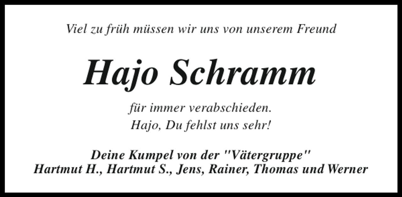 <p>Viel zu früh müssen wir uns von unserem Freund</p><p>Hajo Schramm<br />für immer verabschieden.<br />Hajo, Du fehlst uns sehr!<br />Deine Kumpel von der "Vätergruppe"<br />Hartmut H., Hartmut S., Jens, Rainer, Thomas und Werner</p>