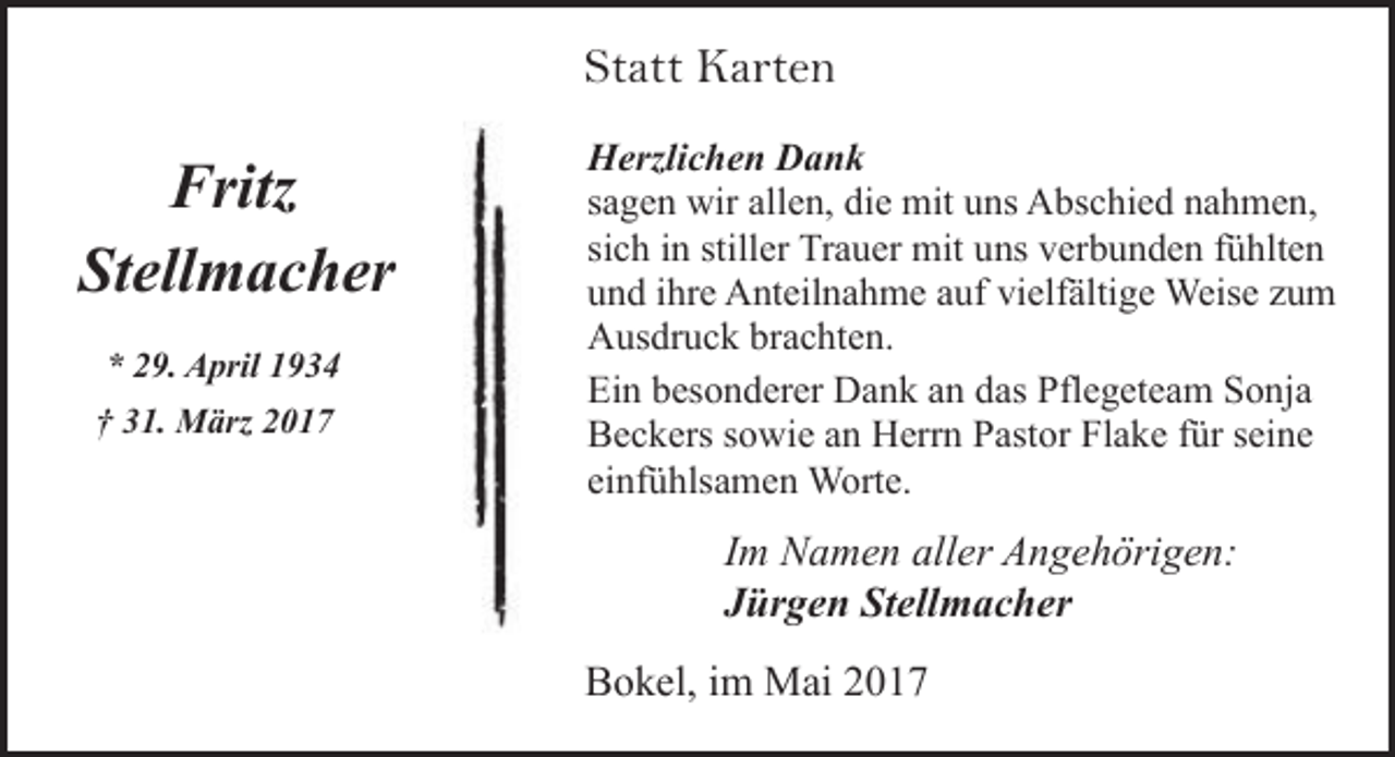 <p>Statt Karten</p><p>Fritz<br />Stellmacher<br />* 29. April 1934<br />† 31. März 2017</p><p>Herzlichen Dank<br />sagen wir allen, die mit uns Abschied nahmen,<br />sich in stiller Trauer mit uns verbunden fühlten<br />und ihre Anteilnahme auf vielfältige Weise zum<br />Ausdruck brachten.<br />Ein besonderer Dank an das Pflegeteam Sonja<br />Beckers sowie an Herrn Pastor Flake für seine<br />einfühlsamen Worte.</p><p>Im Namen aller Angehörigen:<br />Jürgen Stellmacher<br />Bokel, im Mai 2017</p>