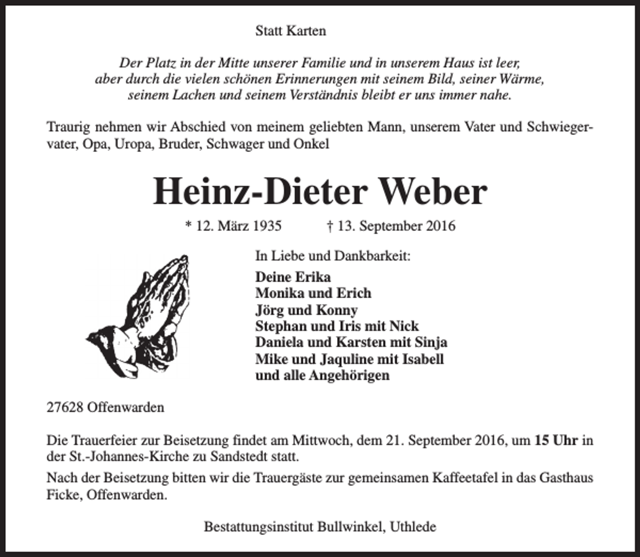 <p>Statt Karten<br />Der Platz in der Mitte unserer Familie und in unserem Haus ist leer,<br />aber durch die vielen schönen Erinnerungen mit seinem Bild, seiner Wärme,<br />seinem Lachen und seinem Verständnis bleibt er uns immer nahe.<br />Traurig nehmen wir Abschied von meinem geliebten Mann, unserem Vater und Schwiegervater, Opa, Uropa, Bruder, Schwager und Onkel</p><p>Heinz-Dieter Weber<br />* 12. März 1935</p><p>† 13. September 2016</p><p>In Liebe und Dankbarkeit:<br />Deine Erika<br />Monika und Erich<br />Jörg und Konny<br />Stephan und Iris mit Nick<br />Daniela und Karsten mit Sinja<br />Mike und Jaquline mit Isabell<br />und alle Angehörigen<br />27628 Offenwarden<br />Die Trauerfeier zur Beisetzung findet am Mittwoch, dem 21. September 2016, um 15 Uhr in<br />der St.-Johannes-Kirche zu Sandstedt statt.<br />Nach der Beisetzung bitten wir die Trauergäste zur gemeinsamen Kaffeetafel in das Gasthaus<br />Ficke, Offenwarden.<br />Bestattungsinstitut Bullwinkel, Uthlede</p>