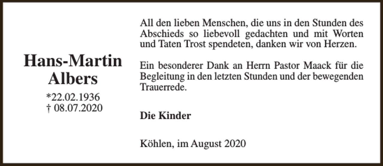 <p>Hans-Martin<br />Albers<br />*22.02.1936<br />† 08.07.2020</p><p>All den lieben Menschen, die uns in den Stunden des<br />Abschieds so liebevoll gedachten und mit Worten<br />und Taten Trost spendeten, danken wir von Herzen.<br />Ein besonderer Dank an Herrn Pastor Maack für die<br />Begleitung in den letzten Stunden und der bewegenden<br />Trauerrede.<br />Die Kinder<br />Köhlen, im August 2020</p>