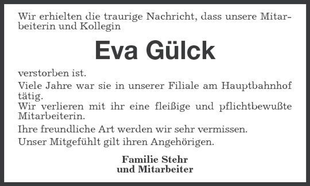 <p>Wir erhielten die traurige Nachricht, dass unsere Mitarbeiterin und Kollegin</p><p>Eva Gülck<br />verstorben ist. Viele Jahre war sie in unserer Filiale am Hauptbahnhof tätig. Wir verlieren mit ihr eine fleißige und pflichtbewußte Mitarbeiterin. Ihre freundliche Art werden wir sehr vermissen. Unser Mitgefühlt gilt ihren Angehörigen. Familie Stehr und Mitarbeiter</p>