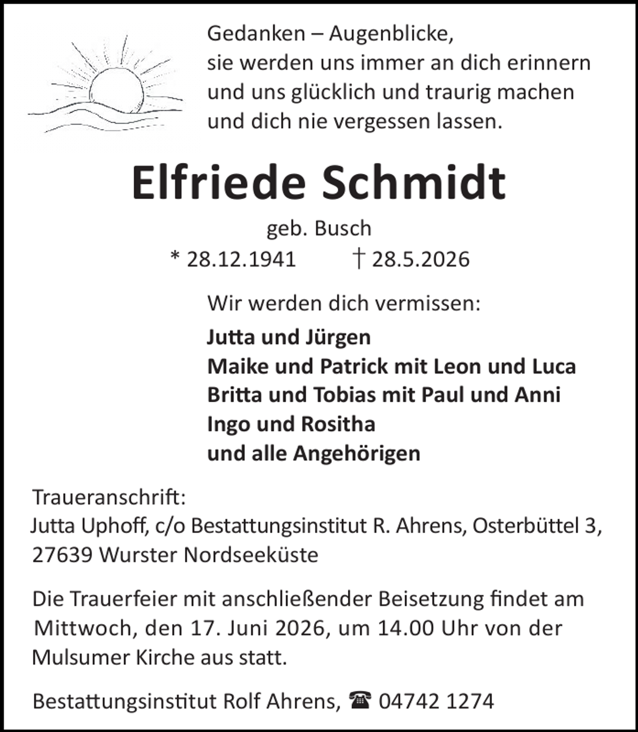 <p>Gedanken – Augenblicke,<br />sie werden uns immer an dich erinnern<br />und uns glücklich und traurig machen<br />und dich nie vergessen lassen.</p><p>Elfriede Schmidt<br />geb. Busch<br />* 28.12.1941<br />† 28.5.2026</p><p>Wir werden dich vermissen:<br />Ju a und Jürgen<br />Maike und Patrick mit Leon und Luca<br />Bri a und Tobias mit Paul und Anni<br />Ingo und Rositha<br />und alle Angehörigen<br />Traueranschri :<br />Jutta Uphoff, c/o Bestattungsinstitut R. Ahrens, Osterbüttel 3,<br />27639 Wurster Nordseeküste<br />Die Trauerfeier mit anschließender Beisetzung ﬁndet am<br />Mittwoch, den 17. Juni 2026, um 14.00 Uhr von der<br />Mulsumer Kirche aus statt.<br />Besta ungsins tut Rolf Ahrens,  04742 1274</p>