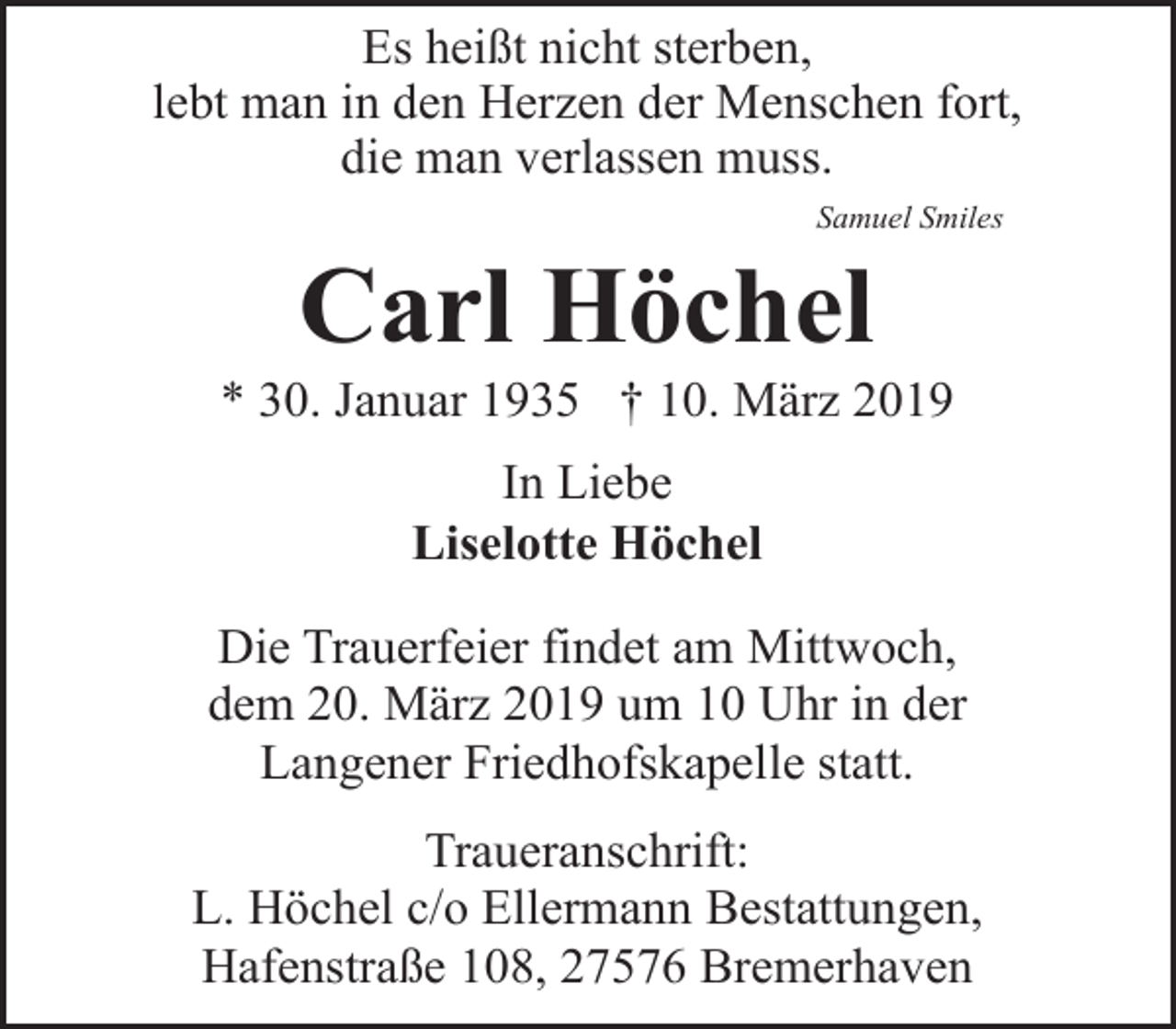 <p>Es heißt nicht sterben,<br />lebt man in den Herzen der Menschen fort,<br />die man verlassen muss.<br />Samuel Smiles</p><p>Carl Höchel</p><p>* 30. Januar 1935 † 10. März 2019<br />In Liebe<br />Liselotte Höchel<br />Die Trauerfeier findet am Mittwoch,<br />dem 20. März 2019 um 10 Uhr in der<br />Langener Friedhofskapelle statt.<br />Traueranschrift:<br />L. Höchel c/o Ellermann Bestattungen,<br />Hafenstraße 108, 27576 Bremerhaven</p>