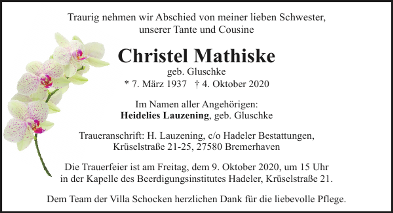 <p>Traurig nehmen wir Abschied von meiner lieben Schwester,<br />unserer Tante und Cousine</p><p>Christel Mathiske<br />geb. Gluschke<br />* 7. März 1937 † 4. Oktober 2020</p><p>Im Namen aller Angehörigen:<br />Heidelies Lauzening, geb. Gluschke<br />Traueranschrift: H. Lauzening, c/o Hadeler Bestattungen,<br />Krüselstraße 21-25, 27580 Bremerhaven<br />Die Trauerfeier ist am Freitag, dem 9. Oktober 2020, um 15 Uhr<br />in der Kapelle des Beerdigungsinstitutes Hadeler, Krüselstraße 21.<br />Dem Team der Villa Schocken herzlichen Dank für die liebevolle Pflege.</p>