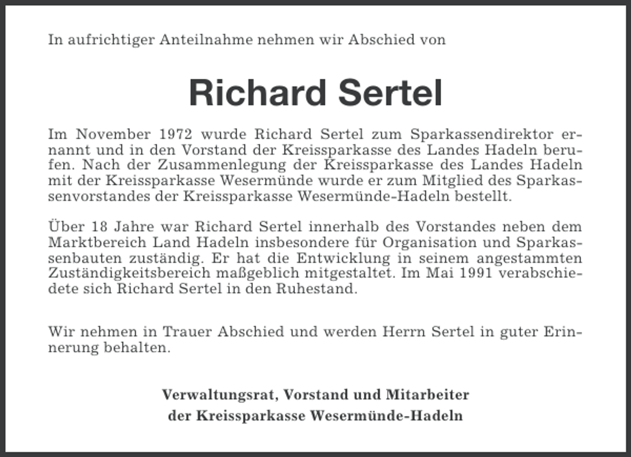 <p>In aufrichtiger Anteilnahme nehmen wir Abschied von</p><p>Richard Sertel<br />Im November 1972 wurde Richard Sertel zum Sparkassendirektor ernannt und in den Vorstand der Kreissparkasse des Landes Hadeln berufen. Nach der Zusammenlegung der Kreissparkasse des Landes Hadeln<br />mit der Kreissparkasse Wesermünde wurde er zum Mitglied des Sparkassenvorstandes der Kreissparkasse Wesermünde-Hadeln bestellt.<br />Über 18 Jahre war Richard Sertel innerhalb des Vorstandes neben dem<br />Marktbereich Land Hadeln insbesondere für Organisation und Sparkassenbauten zuständig. Er hat die Entwicklung in seinem angestammten<br />Zuständigkeitsbereich maßgeblich mitgestaltet. Im Mai 1991 verabschiedete sich Richard Sertel in den Ruhestand.<br />Wir nehmen in Trauer Abschied und werden Herrn Sertel in guter Erinnerung behalten.<br />Verwaltungsrat, Vorstand und Mitarbeiter<br />der Kreissparkasse Wesermünde-Hadeln</p>