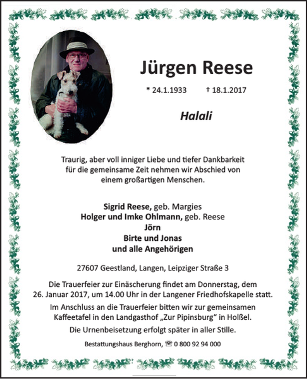 <p>Jürgen Reese<br />* 24.1.1933</p><p>† 18.1.2017</p><p>Halali<br />Traurig, aber voll inniger Liebe und efer Dankbarkeit<br />für die gemeinsame Zeit nehmen wir Abschied von<br />einem großar gen Menschen.</p><p>Sigrid Reese, geb. Margies<br />Holger und Imke Ohlmann, geb. Reese<br />Jörn<br />Birte und Jonas<br />und alle Angehörigen<br />27607 Geestland, Langen, Leipziger Straße 3<br />Die Trauerfeier zur Einäscherung ﬁndet am Donnerstag, dem<br />26. Januar 2017, um 14.00 Uhr in der Langener Friedhofskapelle sta .<br />Im Anschluss an die Trauerfeier bi en wir zur gemeinsamen<br />Kaﬀeetafel in den Landgasthof „Zur Pipinsburg“ in Holßel.<br />Die Urnenbeisetzung erfolgt später in aller S lle.<br />Besta ungshaus Berghorn, ' 0 800 92 94 000</p>