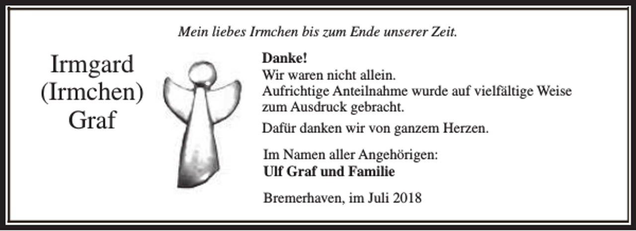 <p>Mein liebes Irmchen bis zum Ende unserer Zeit.</p><p>Irmgard<br />(Irmchen)<br />Graf</p><p>Danke!<br />Wir waren nicht allein.<br />Aufrichtige Anteilnahme wurde auf vielfältige Weise<br />zum Ausdruck gebracht.<br />Dafür danken wir von ganzem Herzen.<br />Im Namen aller Angehörigen:<br />Ulf Graf und Familie<br />Bremerhaven, im Juli 2018</p>