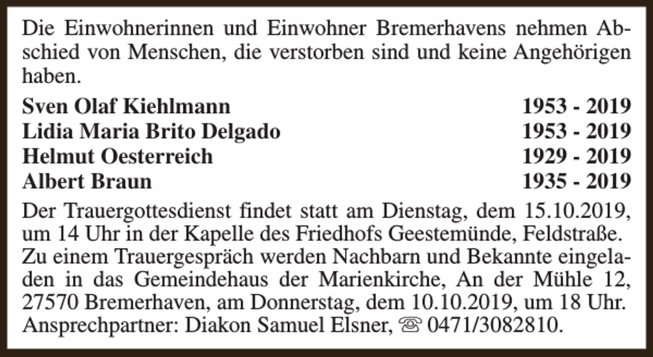 <p>Die Einwohnerinnen und Einwohner Bremerhavens nehmen Abschied von Menschen, die verstorben sind und keine Angehörigen<br />haben.<br />Sven Olaf Kiehlmann<br />1953 - 2019<br />Lidia Maria Brito Delgado<br />1953 - 2019<br />Helmut Oesterreich<br />1929 - 2019<br />Albert Braun<br />1935 - 2019<br />Der Trauergottesdienst findet statt am Dienstag, dem 15.10.2019,<br />um 14 Uhr in der Kapelle des Friedhofs Geestemünde, Feldstraße.<br />Zu einem Trauergespräch werden Nachbarn und Bekannte eingeladen in das Gemeindehaus der Marienkirche, An der Mühle 12,<br />27570 Bremerhaven, am Donnerstag, dem 10.10.2019, um 18 Uhr.<br />Ansprechpartner: Diakon Samuel Elsner, s 0471/3082810.</p>