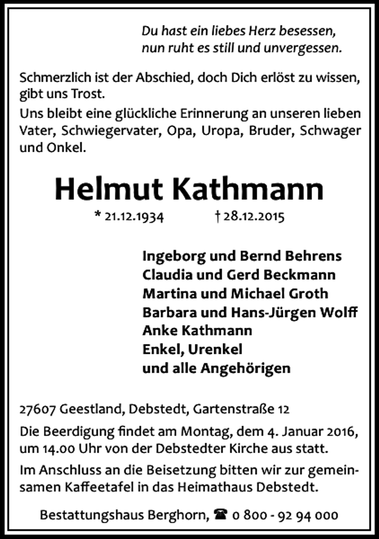 <p>Du hast ein liebes Herz besessen,<br />nun ruht es still und unvergessen.<br />Schmerzlich ist der Abschied, doch Dich erlöst zu wissen,<br />gibt uns Trost.<br />Uns bleibt eine glückliche Erinnerung an unseren lieben<br />Vater, Schwiegervater, Opa, Uropa, Bruder, Schwager<br />und Onkel.</p><p>Helmut Kathmann<br />* 21.12.1934</p><p>† 28.12.2015</p><p>Ingeborg und Bernd Behrens<br />Claudia und Gerd Beckmann<br />Martina und Michael Groth<br />Barbara und Hans-Jürgen Wolﬀ<br />Anke Kathmann<br />Enkel, Urenkel<br />und alle Angehörigen<br />27607 Geestland, Debstedt, Gartenstraße 12<br />Die Beerdigung ﬁndet am Montag, dem 4. Januar 2016,<br />um 14.00 Uhr von der Debstedter Kirche aus statt.<br />Im Anschluss an die Beisetzung bitten wir zur gemeinsamen Kaﬀeetafel in das Heimathaus Debstedt.<br />Bestattungshaus Berghorn, ( 0 800 - 92 94 000</p>