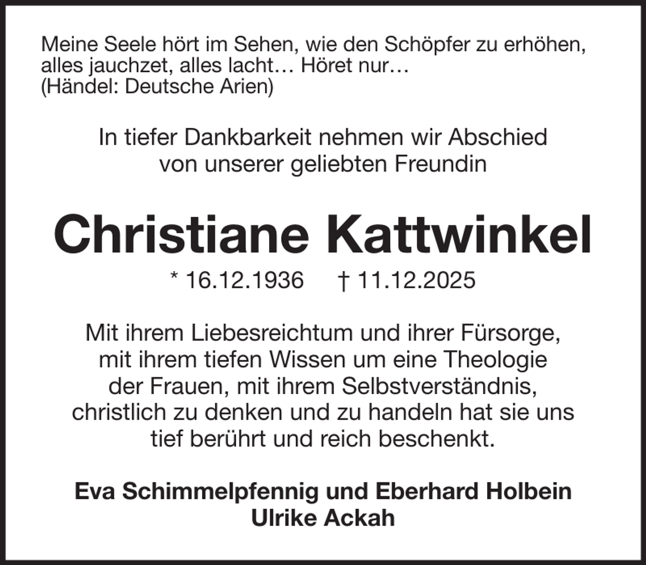 <p>Meine Seele hört im Sehen, wie den Schöpfer zu erhöhen,<br />alles jauchzet, alles lacht… Höret nur…<br />(Händel: Deutsche Arien)</p><p>In tiefer Dankbarkeit nehmen wir Abschied<br />von unserer geliebten Freundin</p><p>Christiane Kattwinkel<br />* 16.12.1936</p><p>† 11.12.2025</p><p>Mit ihrem Liebesreichtum und ihrer Fürsorge,<br />mit ihrem tiefen Wissen um eine Theologie<br />der Frauen, mit ihrem Selbstverständnis,<br />christlich zu denken und zu handeln hat sie uns<br />tief berührt und reich beschenkt.<br />Eva Schimmelpfennig und Eberhard Holbein<br />Ulrike Ackah</p>