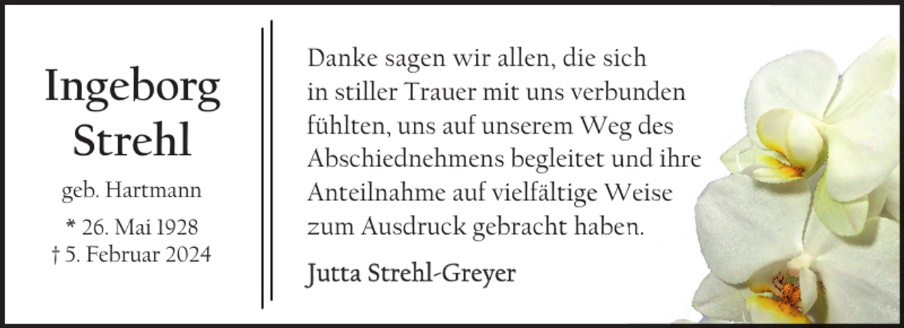 <p>Ingeborg<br />Strehl<br />geb. Hartmann<br />* 26. Mai 1928<br />† 5. Februar 2024</p><p>Danke sagen wir allen, die sich<br />in stiller Trauer mit uns verbunden<br />n<br />fühlten, uns auf unserem Weg des<br />Abschiednehmens begleitet und ihre<br />Anteilnahme auf vielfältigge Weise<br />zum Ausdruck gebrach<br />ht haben.<br />Jutta Strehl-Greyer</p>