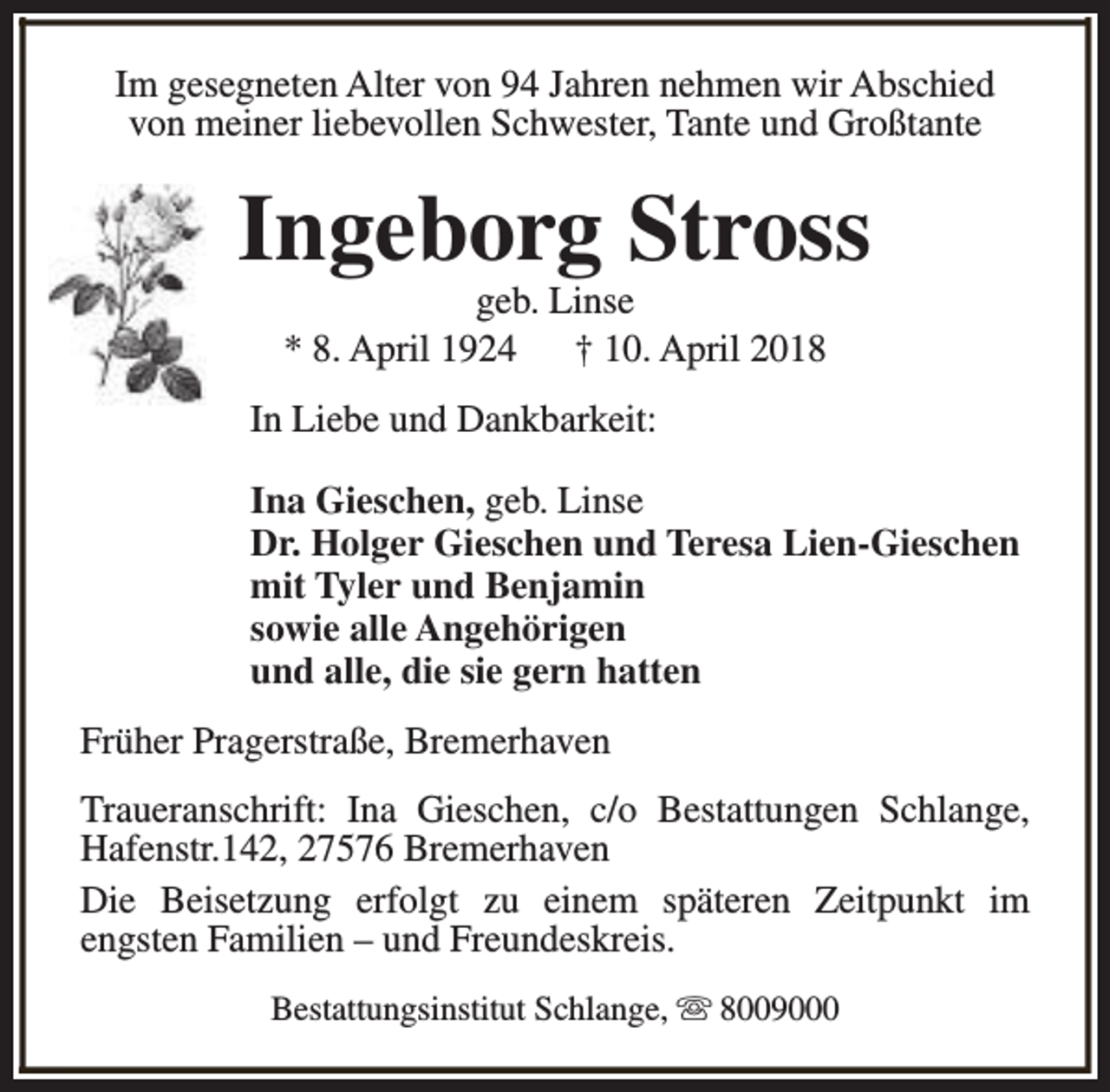<p>Im gesegneten Alter von 94 Jahren nehmen wir Abschied<br />von meiner liebevollen Schwester, Tante und Großtante</p><p>Ingeborg Stross<br />geb. Linse<br />* 8. April 1924 † 10. April 2018</p><p>In Liebe und Dankbarkeit:<br />Ina Gieschen, geb. Linse<br />Dr. Holger Gieschen und Teresa Lien-Gieschen<br />mit Tyler und Benjamin<br />sowie alle Angehörigen<br />und alle, die sie gern hatten<br />Früher Pragerstraße, Bremerhaven<br />Traueranschrift: Ina Gieschen, c/o Bestattungen Schlange,<br />Hafenstr.142, 27576 Bremerhaven<br />Die Beisetzung erfolgt zu einem späteren Zeitpunkt im<br />engsten Familien – und Freundeskreis.<br />Bestattungsinstitut Schlange, s 8009000</p>