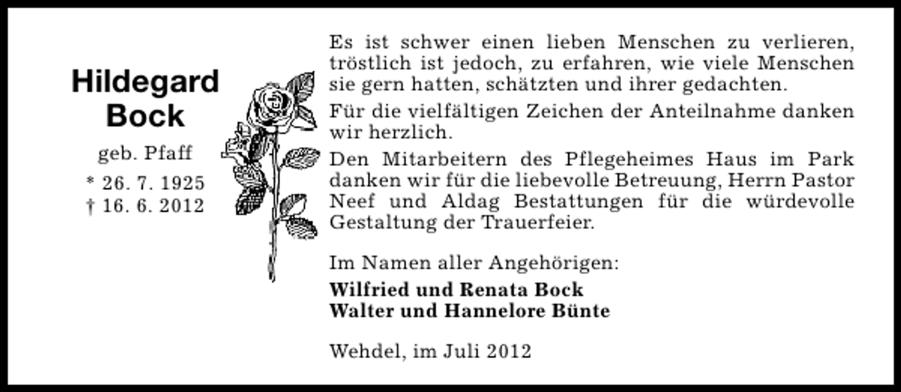<p>Hildegard<br />Bock<br />geb. Pfaff<br />* 26. 7. 1925<br />† 16. 6. 2012</p><p>Es ist schwer einen lieben Menschen zu verlieren,<br />tröstlich ist jedoch, zu erfahren, wie viele Menschen<br />sie gern hatten, schätzten und ihrer gedachten.<br />Für die vielfältigen Zeichen der Anteilnahme danken<br />wir herzlich.<br />Den Mitarbeitern des Pflegeheimes Haus im Park<br />danken wir für die liebevolle Betreuung, Herrn Pastor<br />Neef und Aldag Bestattungen für die würdevolle<br />Gestaltung der Trauerfeier.<br />Im Namen aller Angehörigen:<br />Wilfried und Renata Bock<br />Walter und Hannelore Bünte<br />Wehdel, im Juli 2012</p>
