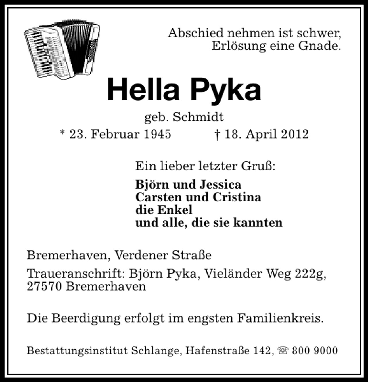 <p>Abschied nehmen ist schwer,<br />Erlösung eine Gnade.</p><p>Hella Pyka</p><p>geb. Schmidt<br />* 23. Februar 1945<br />† 18. April 2012<br />Ein lieber letzter Gruß:<br />Björn und Jessica<br />Carsten und Cristina<br />die Enkel<br />und alle, die sie kannten<br />Bremerhaven, Verdener Straße<br />Traueranschrift: Björn Pyka, Vieländer Weg 222g,<br />27570 Bremerhaven<br />Die Beerdigung erfolgt im engsten Familienkreis.<br />Bestattungsinstitut Schlange, Hafenstraße 142, s 800 9000</p>
