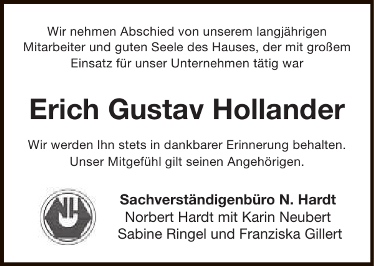 <p>Wir nehmen Abschied von unserem langjährigen<br />Mitarbeiter und guten Seele des Hauses, der mit großem<br />Einsatz für unser Unternehmen tätig war</p><p>Erich Gustav Hollander<br />Wir werden Ihn stets in dankbarer Erinnerung behalten.<br />Unser Mitgefühl gilt seinen Angehörigen.</p><p>Sachverständigenbüro N. Hardt<br />Norbert Hardt mit Karin Neubert<br />Sabine Ringel und Franziska Gillert</p>
