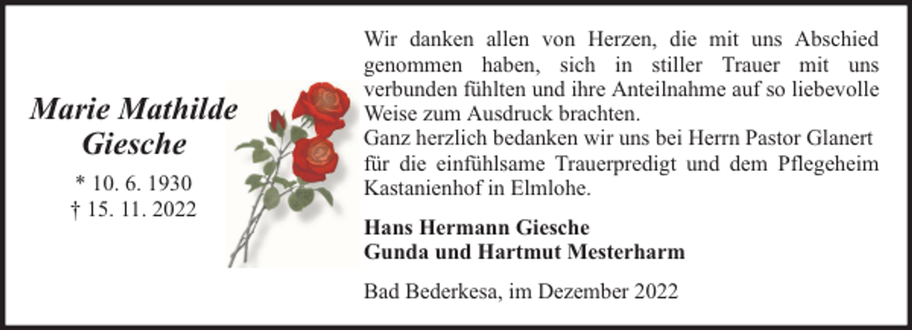 <p>Marie Mathilde<br />Giesche<br />* 10. 6. 1930<br />† 15. 11. 2022</p><p>Wir danken allen von Herzen, die mit uns Abschied<br />genommen haben, sich in stiller Trauer mit uns<br />verbunden fühlten und ihre Anteilnahme auf so liebevolle<br />Weise zum Ausdruck brachten.<br />Ganz herzlich bedanken wir uns bei Herrn Pastor Glanert<br />für die einfühlsame Trauerpredigt und dem Pflegeheim<br />Kastanienhof in Elmlohe.<br />Hans Hermann Giesche<br />Gunda und Hartmut Mesterharm<br />Bad Bederkesa, im Dezember 2022</p>