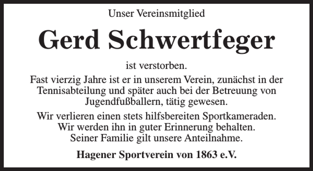 <p>Unser Vereinsmitglied</p><p>Gerd Schwertfeger<br />ist verstorben.<br />Fast vierzig Jahre ist er in unserem Verein, zunächst in der<br />Tennisabteilung und später auch bei der Betreuung von<br />Jugendfußballern, tätig gewesen.<br />Wir verlieren einen stets hilfsbereiten Sportkameraden.<br />Wir werden ihn in guter Erinnerung behalten.<br />Seiner Familie gilt unsere Anteilnahme.<br />Hagener Sportverein von 1863 e.V.</p>