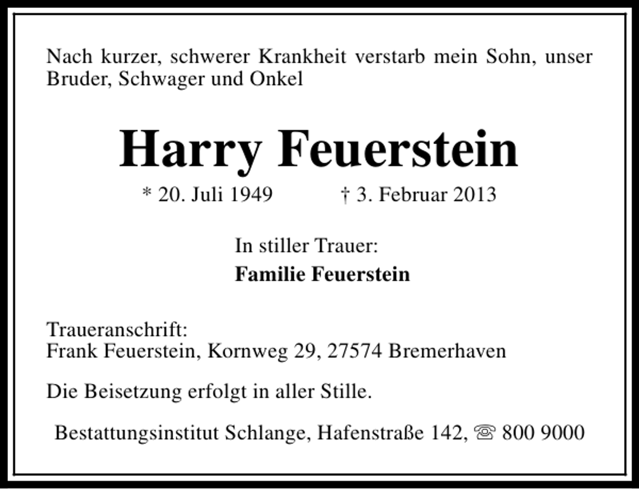 <p>Nach kurzer, schwerer Krankheit verstarb mein Sohn, unser<br />Bruder, Schwager und Onkel</p><p>Harry Feuerstein<br />* 20. Juli 1949</p><p>† 3. Februar 2013</p><p>In stiller Trauer:<br />Familie Feuerstein<br />Traueranschrift:<br />Frank Feuerstein, Kornweg 29, 27574 Bremerhaven<br />Die Beisetzung erfolgt in aller Stille.<br />Bestattungsinstitut Schlange, Hafenstraße 142, s 800 9000</p>