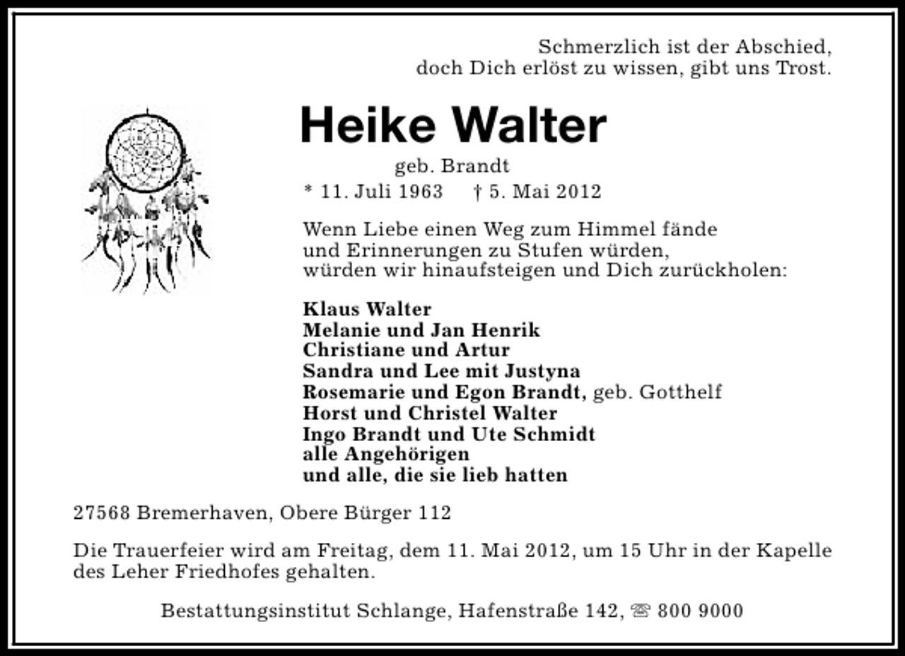 <p>Schmerzlich ist der Abschied,<br />doch Dich erlöst zu wissen, gibt uns Trost.</p><p>Heike Walter<br />geb. Brandt<br />* 11. Juli 1963 † 5. Mai 2012</p><p>Wenn Liebe einen Weg zum Himmel fände<br />und Erinnerungen zu Stufen würden,<br />würden wir hinaufsteigen und Dich zurückholen:<br />Klaus Walter<br />Melanie und Jan Henrik<br />Christiane und Artur<br />Sandra und Lee mit Justyna<br />Rosemarie und Egon Brandt, geb. Gotthelf<br />Horst und Christel Walter<br />Ingo Brandt und Ute Schmidt<br />alle Angehörigen<br />und alle, die sie lieb hatten<br />27568 Bremerhaven, Obere Bürger 112<br />Die Trauerfeier wird am Freitag, dem 11. Mai 2012, um 15 Uhr in der Kapelle<br />des Leher Friedhofes gehalten.<br />Bestattungsinstitut Schlange, Hafenstraße 142, s 800 9000</p>