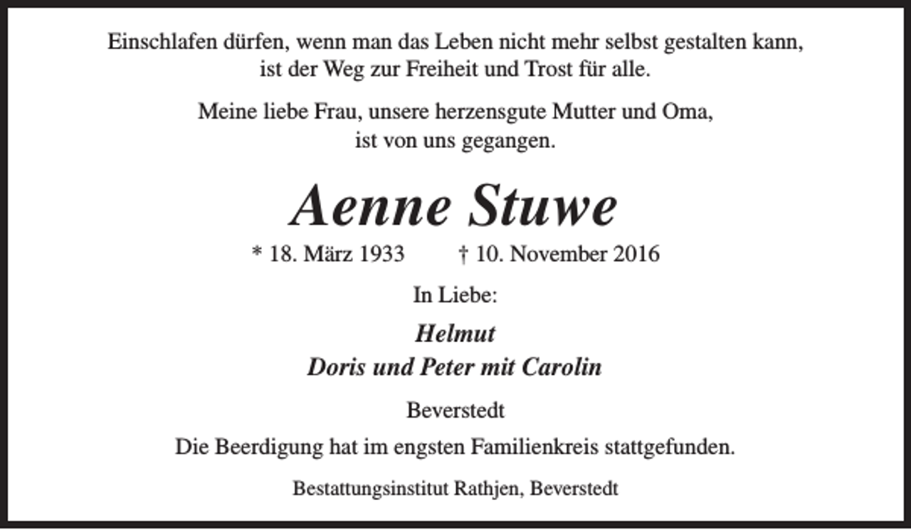 <p>Einschlafen dürfen, wenn man das Leben nicht mehr selbst gestalten kann,<br />ist der Weg zur Freiheit und Trost für alle.<br />Meine liebe Frau, unsere herzensgute Mutter und Oma,<br />ist von uns gegangen.</p><p>Aenne Stuwe</p><p>* 18. März 1933</p><p>† 10. November 2016</p><p>In Liebe:</p><p>Helmut<br />Doris und Peter mit Carolin<br />Beverstedt<br />Die Beerdigung hat im engsten Familienkreis stattgefunden.<br />Bestattungsinstitut Rathjen, Beverstedt</p>