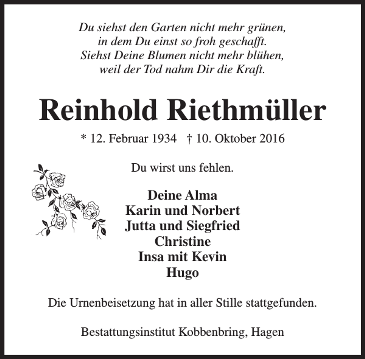 <p>Du siehst den Garten nicht mehr grünen,<br />in dem Du einst so froh geschafft.<br />Siehst Deine Blumen nicht mehr blühen,<br />weil der Tod nahm Dir die Kraft.</p><p>Reinhold Riethmüller<br />* 12. Februar 1934 † 10. Oktober 2016<br />Du wirst uns fehlen.</p><p>Deine Alma<br />Karin und Norbert<br />Jutta und Siegfried<br />Christine<br />Insa mit Kevin<br />Hugo<br />Die Urnenbeisetzung hat in aller Stille stattgefunden.<br />Bestattungsinstitut Kobbenbring, Hagen</p>