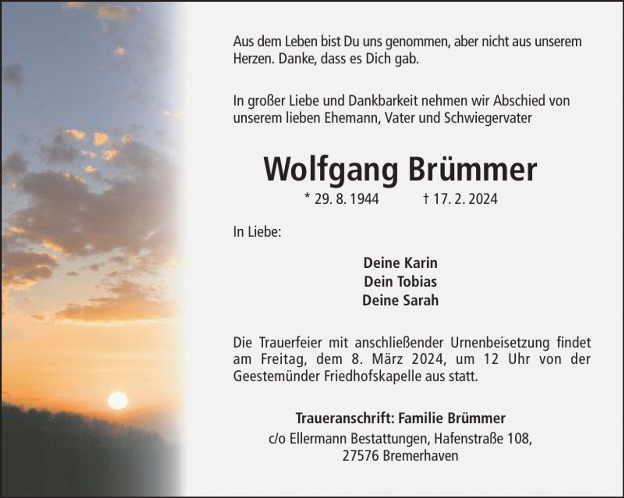 <p>Aus dem Leben bist Du uns genommen, aber nicht aus unserem<br />Herzen. Danke, dass es Dich gab.<br />In großer Liebe und Dankbarkeit nehmen wir Abschied von<br />unserem lieben Ehemann, Vater und Schwiegervater</p><p>Wolfgang Brümmer<br />* 29. 8. 1944</p><p>† 17. 2. 2024</p><p>In Liebe:<br />Deine Karin<br />Dein Tobias<br />Deine Sarah<br />Die Trauerfeier mit anschließender Urnenbeisetzung findet<br />am Freitag, dem 8. März 2024, um 12 Uhr von der<br />Geestemünder Friedhofskapelle aus statt.<br />Traueranschrift: Familie Brümmer<br />c/o Ellermann Bestattungen, Hafenstraße 108,<br />27576 Bremerhaven</p>