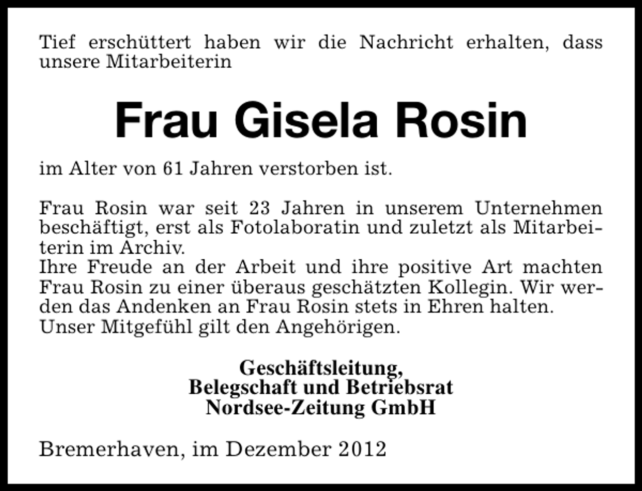 <p>Tief erschüttert haben wir die Nachricht erhalten, dass<br />unsere Mitarbeiterin</p><p>Frau Gisela Rosin<br />im Alter von 61 Jahren verstorben ist.<br />Frau Rosin war seit 23 Jahren in unserem Unternehmen<br />beschäftigt, erst als Fotolaboratin und zuletzt als Mitarbeiterin im Archiv.<br />Ihre Freude an der Arbeit und ihre positive Art machten<br />Frau Rosin zu einer überaus geschätzten Kollegin. Wir werden das Andenken an Frau Rosin stets in Ehren halten.<br />Unser Mitgefühl gilt den Angehörigen.</p><p>Geschäftsleitung,<br />Belegschaft und Betriebsrat<br />Nordsee-Zeitung GmbH<br />Bremerhaven, im Dezember 2012</p>