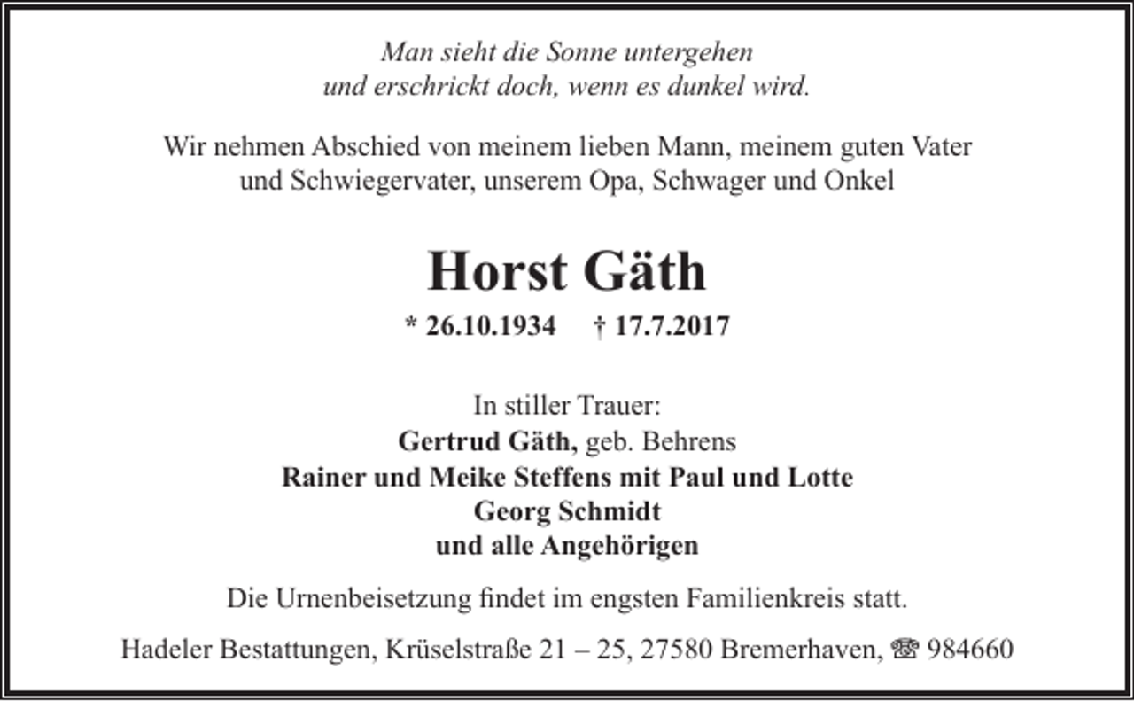 <p>Man sieht die Sonne untergehen<br />und erschrickt doch, wenn es dunkel wird.<br />Wir nehmen Abschied von meinem lieben Mann, meinem guten Vater<br />und Schwiegervater, unserem Opa, Schwager und Onkel</p><p>Horst Gäth</p><p>* 26.10.1934</p><p>† 17.7.2017</p><p>In stiller Trauer:<br />Gertrud Gäth, geb. Behrens<br />Rainer und Meike Steffens mit Paul und Lotte<br />Georg Schmidt<br />und alle Angehörigen<br />Die Urnenbeisetzung findet im engsten Familienkreis statt.<br />Hadeler Bestattungen, Krüselstraße 21 – 25, 27580 Bremerhaven, T 984660</p>