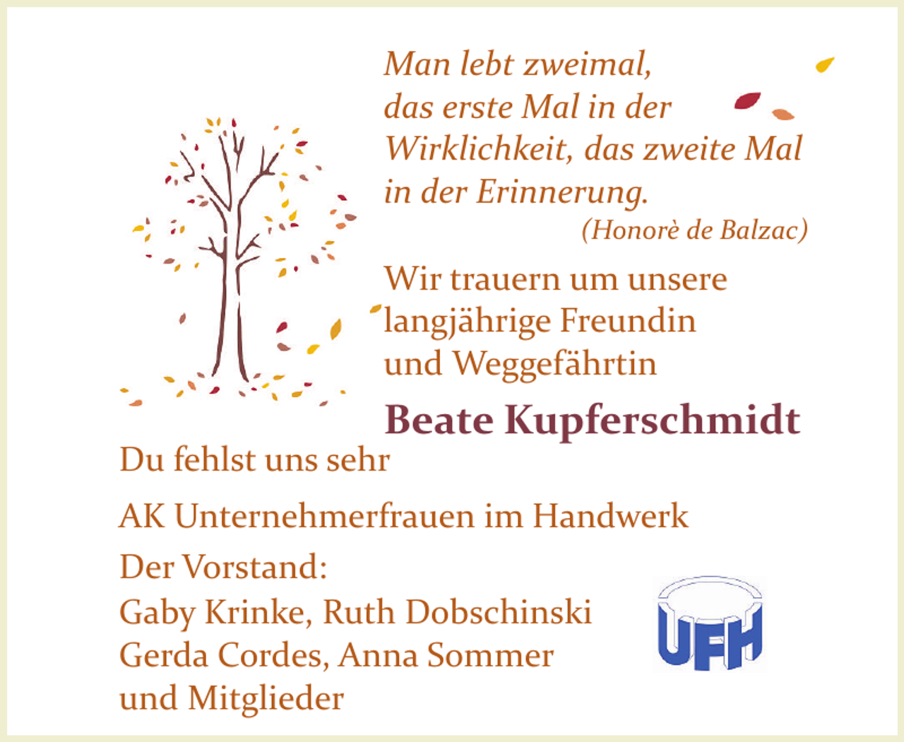 <p>Man lebt zweimal,<br />das erste Mal in der<br />Wirklichkeit, das zweite Mal<br />in der Erinnerung.<br />(Honorè de Balzac)</p><p>Wir trauern um unsere<br />langjährige Freundin<br />und Weggefährtin</p><p>Beate Kupferschmidt</p><p>Du fehlst uns sehr</p><p>AK Unternehmerfrauen im Handwerk<br />Der Vorstand:<br />Gaby Krinke, Ruth Dobschinski<br />Gerda Cordes, Anna Sommer<br />und Mitglieder</p>