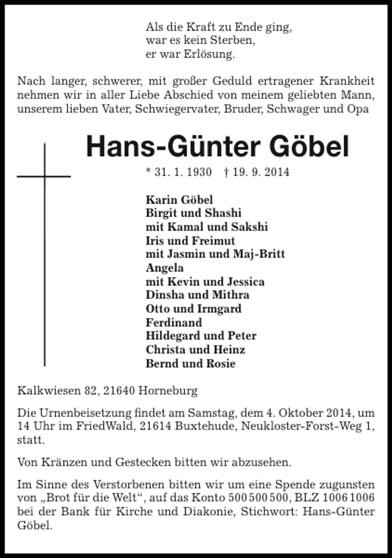 <p>Als die Kraft zu Ende ging,<br />war es kein Sterben,<br />er war Erlösung.<br />Nach langer, schwerer, mit großer Geduld ertragener Krankheit<br />nehmen wir in aller Liebe Abschied von meinem geliebten Mann,<br />unserem lieben Vater, Schwiegervater, Bruder, Schwager und Opa</p><p>Hans-Günter Göbel<br />* 31. 1. 1930 † 19. 9. 2014<br />Karin Göbel<br />Birgit und Shashi<br />mit Kamal und Sakshi<br />Iris und Freimut<br />mit Jasmin und Maj-Britt<br />Angela<br />mit Kevin und Jessica<br />Dinsha und Mithra<br />Otto und Irmgard<br />Ferdinand<br />Hildegard und Peter<br />Christa und Heinz<br />Bernd und Rosie<br />Kalkwiesen 82, 21640 Horneburg<br />Die Urnenbeisetzung findet am Samstag, dem 4. Oktober 2014, um<br />14 Uhr im FriedWald, 21614 Buxtehude, Neukloster-Forst-Weg 1,<br />statt.<br />Von Kränzen und Gestecken bitten wir abzusehen.<br />Im Sinne des Verstorbenen bitten wir um eine Spende zugunsten<br />von „Brot für die Welt“, auf das Konto , BLZ<br />bei der Bank für Kirche und Diakonie, Stichwort: Hans-Günter<br />Göbel.</p>