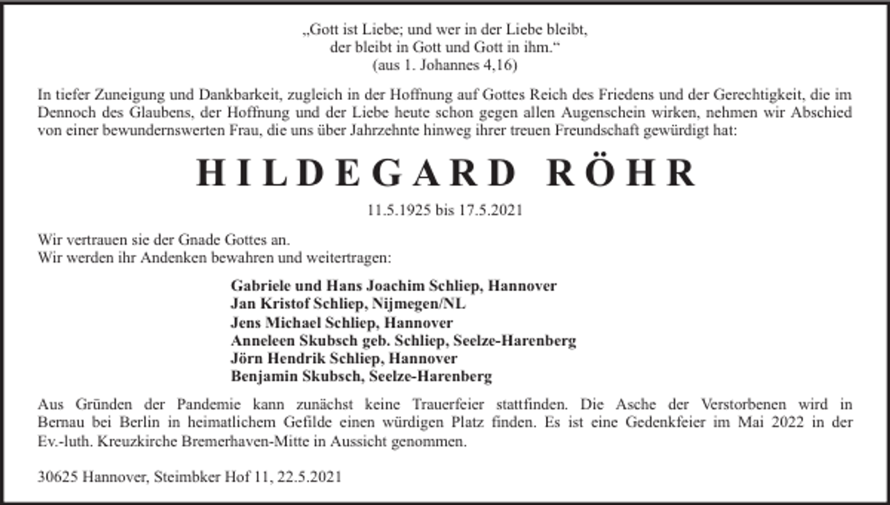 <p>„Gott ist Liebe; und wer in der Liebe bleibt,<br />der bleibt in Gott und Gott in ihm.“<br />(aus 1. Johannes 4,16)<br />In tiefer Zuneigung und Dankbarkeit, zugleich in der Hoffnung auf Gottes Reich des Friedens und der Gerechtigkeit, die im<br />Dennoch des Glaubens, der Hoffnung und der Liebe heute schon gegen allen Augenschein wirken, nehmen wir Abschied<br />von einer bewundernswerten Frau, die uns über Jahrzehnte hinweg ihrer treuen Freundschaft gewürdigt hat:</p>
<p>HILDEGARD RÖHR<br />11.5.1925 bis 17.5.2021<br />Wir vertrauen sie der Gnade Gottes an.<br />Wir werden ihr Andenken bewahren und weitertragen:<br />Gabriele und Hans Joachim Schliep, Hannover<br />Jan Kristof Schliep, Nijmegen/NL<br />Jens Michael Schliep, Hannover<br />Anneleen Skubsch geb. Schliep, Seelze-Harenberg<br />Jörn Hendrik Schliep, Hannover<br />Benjamin Skubsch, Seelze-Harenberg<br />Aus Gründen der Pandemie kann zunächst keine Trauerfeier stattfinden. Die Asche der Verstorbenen wird in<br />Bernau bei Berlin in heimatlichem Gefilde einen würdigen Platz finden. Es ist eine Gedenkfeier im Mai 2022 in der<br />Ev.-luth. Kreuzkirche Bremerhaven-Mitte in Aussicht genommen.<br />30625 Hannover, Steimbker Hof 11, 22.5.2021</p>