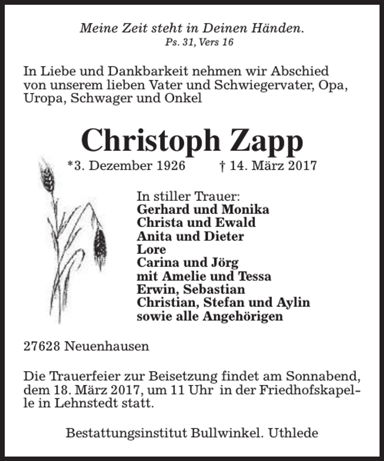 <p>Meine Zeit steht in Deinen Händen.<br />Ps. 31, Vers 16</p><p>In Liebe und Dankbarkeit nehmen wir Abschied<br />von unserem lieben Vater und Schwiegervater, Opa,<br />Uropa, Schwager und Onkel</p><p>Christoph Zapp</p><p>*3. Dezember 1926</p><p>† 14. März 2017</p><p>In stiller Trauer:<br />Gerhard und Monika<br />Christa und Ewald<br />Anita und Dieter<br />Lore<br />Carina und Jörg<br />mit Amelie und Tessa<br />Erwin, Sebastian<br />Christian, Stefan und Aylin<br />sowie alle Angehörigen<br />27628 Neuenhausen<br />Die Trauerfeier zur Beisetzung findet am Sonnabend,<br />dem 18. März 2017, um 11 Uhr in der Friedhofskapelle in Lehnstedt statt.<br />Bestattungsinstitut Bullwinkel. Uthlede</p>