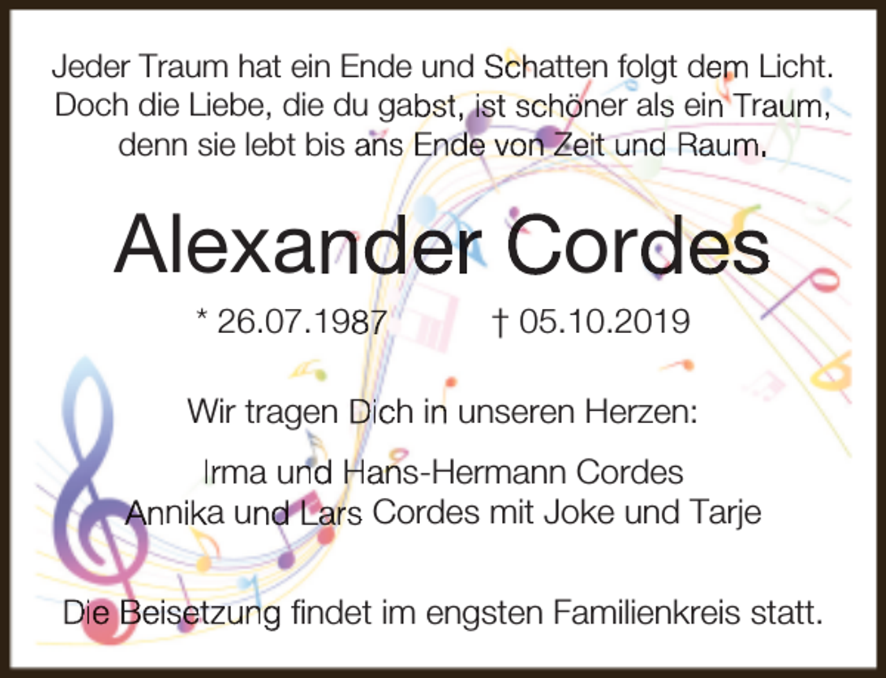 <p>Jeder Traum hat ein Ende und Schatten folgt dem Licht.<br />Doch die Liebe, die du gabst, ist schöner als ein Traum,<br />denn sie lebt bis ans Ende von Zeit und Raum.</p><p>Alexander Cordes<br />* 26.07.1987</p><p>† 05.10.2019</p><p>Wir tragen Dich in unseren Herzen:<br />Irma und Hans-Hermann Cordes<br />Annika und Lars Cordes mit Joke und Tarje<br />Die Beisetzung ﬁndet im engsten Familienkreis statt.</p>