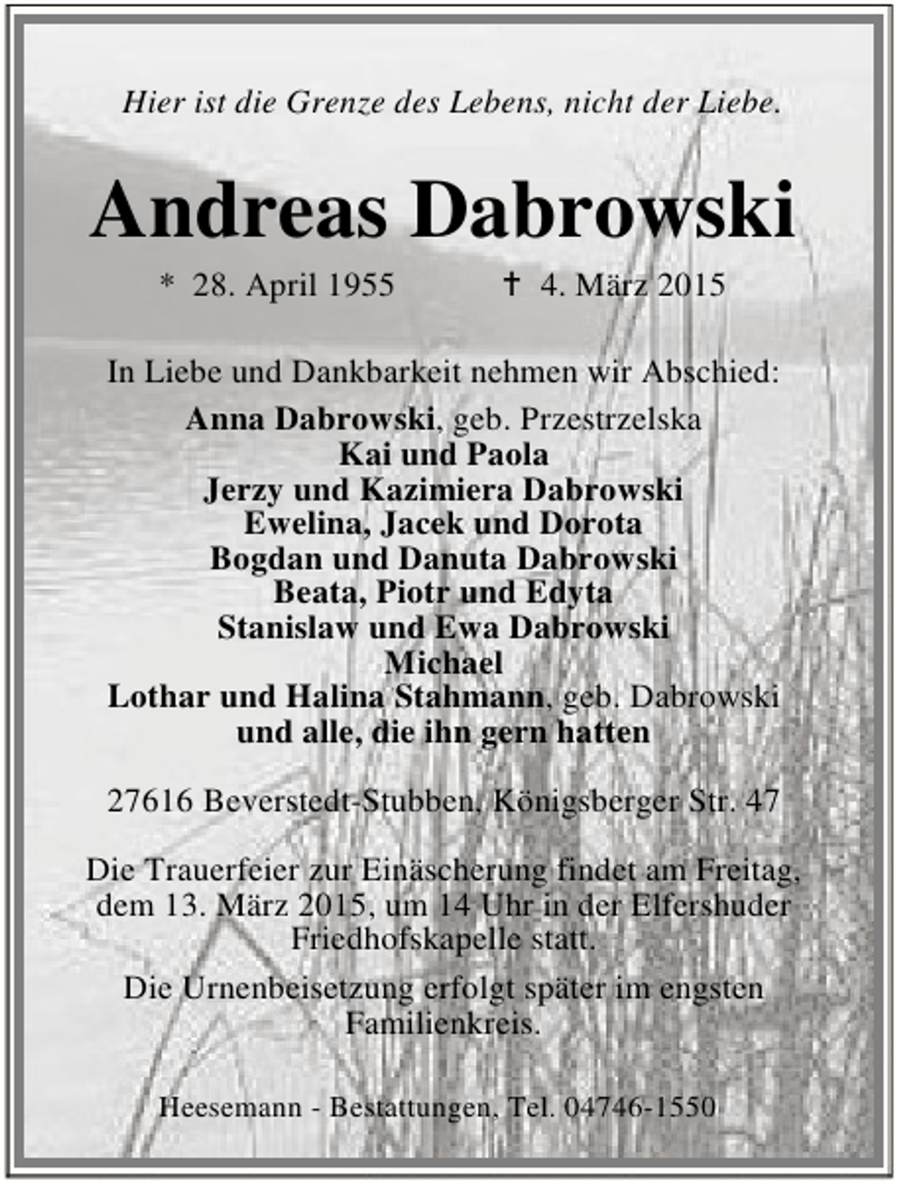 <p>Hier ist die Grenze des Lebens, nicht der Liebe.</p><p>Andreas Dabrowski<br />* 28. April 1955</p><p>B 4. März 2015</p><p>In Liebe und Dankbarkeit nehmen wir Abschied:<br />Anna Dabrowski, geb. Przestrzelska<br />Kai und Paola<br />Jerzy und Kazimiera Dabrowski<br />Ewelina, Jacek und Dorota<br />Bogdan und Danuta Dabrowski<br />Beata, Piotr und Edyta<br />Stanislaw und Ewa Dabrowski<br />Michael<br />Lothar und Halina Stahmann, geb. Dabrowski<br />und alle, die ihn gern hatten<br />27616 Beverstedt-Stubben, Königsberger Str. 47<br />Die Trauerfeier zur Einäscherung findet am Freitag,<br />dem 13. März 2015, um 14 Uhr in der Elfershuder<br />Friedhofskapelle statt.<br />Die Urnenbeisetzung erfolgt später im engsten<br />Familienkreis.<br />Heesemann - Bestattungen, Tel. 04746-1550</p>