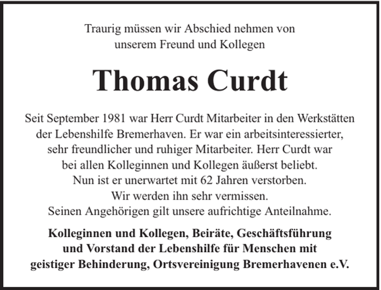 <p>Traurig müssen wir Abschied nehmen von<br />unserem Freund und Kollegen</p><p>Thomas Curdt<br />Seit September 1981 war Herr Curdt Mitarbeiter in den Werkstätten<br />der Lebenshilfe Bremerhaven. Er war ein arbeitsinteressierter,<br />sehr freundlicher und ruhiger Mitarbeiter. Herr Curdt war<br />bei allen Kolleginnen und Kollegen äußerst beliebt.<br />Nun ist er unerwartet mit 62 Jahren verstorben.<br />Wir werden ihn sehr vermissen.<br />Seinen Angehörigen gilt unsere aufrichtige Anteilnahme.<br />Kolleginnen und Kollegen, Beiräte, Geschäftsführung<br />und Vorstand der Lebenshilfe für Menschen mit<br />geistiger Behinderung, Ortsvereinigung Bremerhavenen e.V.</p>